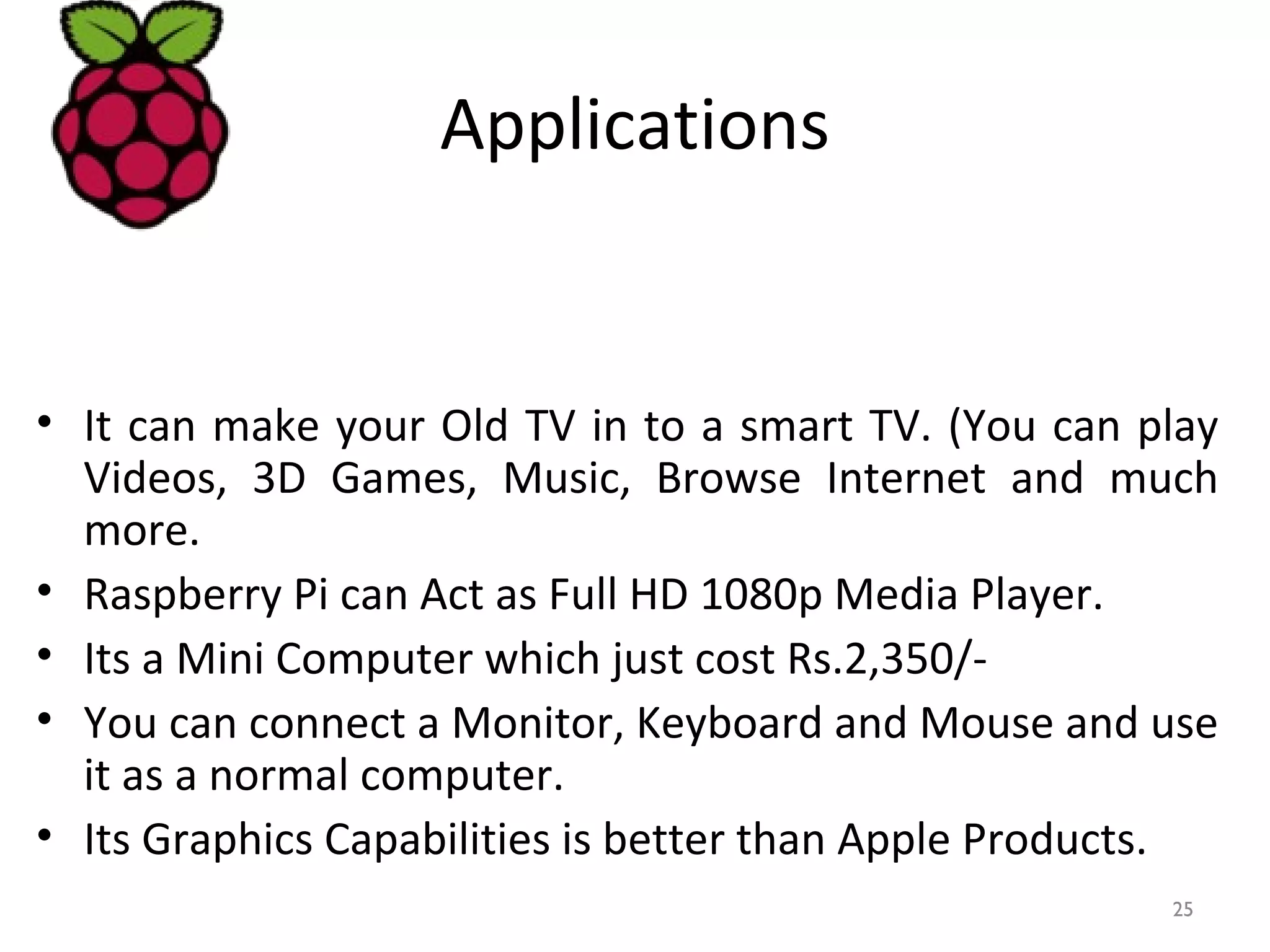 Applications
• It can make your Old TV in to a smart TV. (You can play
Videos, 3D Games, Music, Browse Internet and much
more.
• Raspberry Pi can Act as Full HD 1080p Media Player.
• Its a Mini Computer which just cost Rs.2,350/-
• You can connect a Monitor, Keyboard and Mouse and use
it as a normal computer.
• Its Graphics Capabilities is better than Apple Products.
25
 
