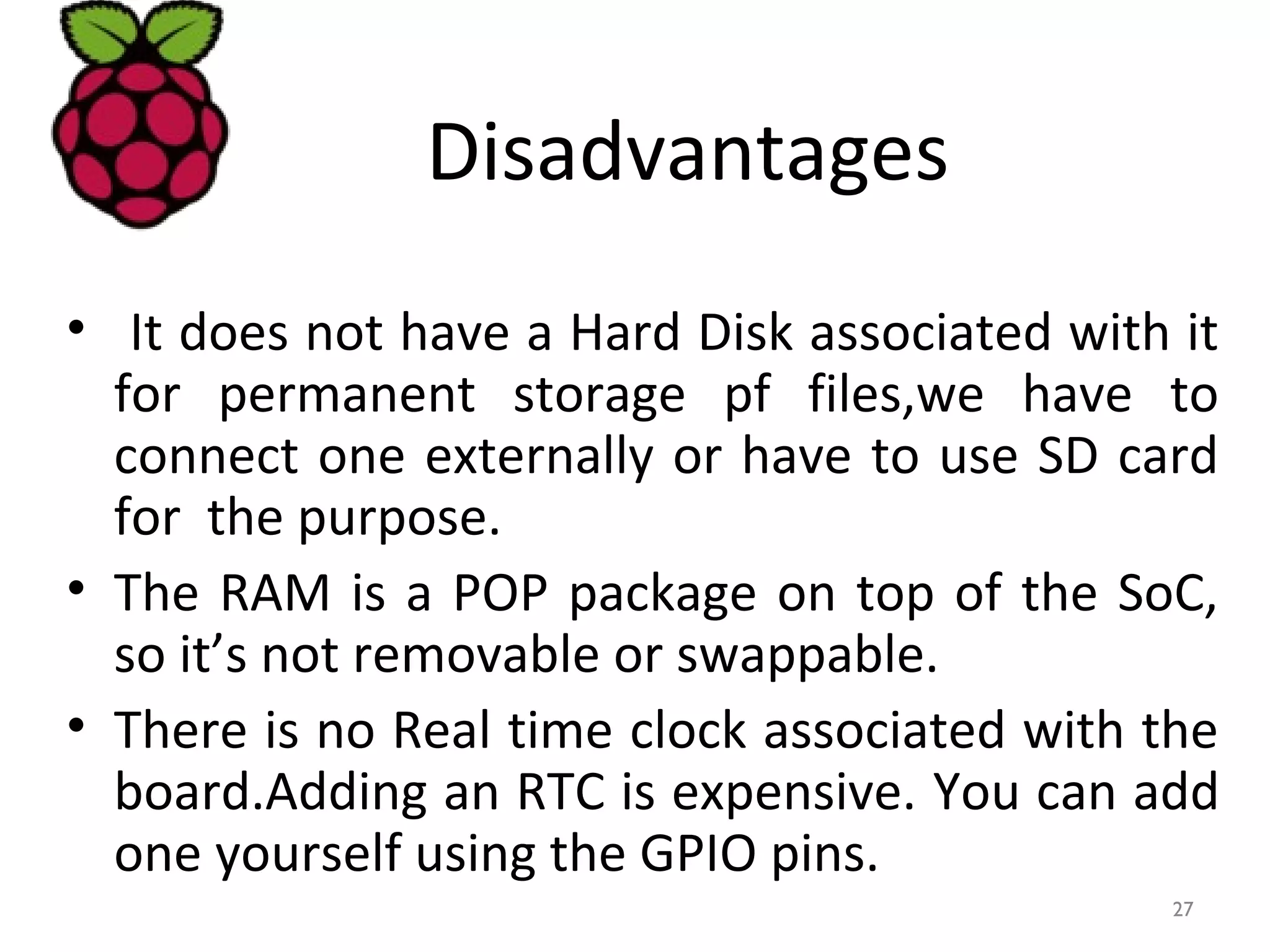 Disadvantages
• It does not have a Hard Disk associated with it
for permanent storage pf files,we have to
connect one externally or have to use SD card
for the purpose.
• The RAM is a POP package on top of the SoC,
so it’s not removable or swappable.
• There is no Real time clock associated with the
board.Adding an RTC is expensive. You can add
one yourself using the GPIO pins.
27
 