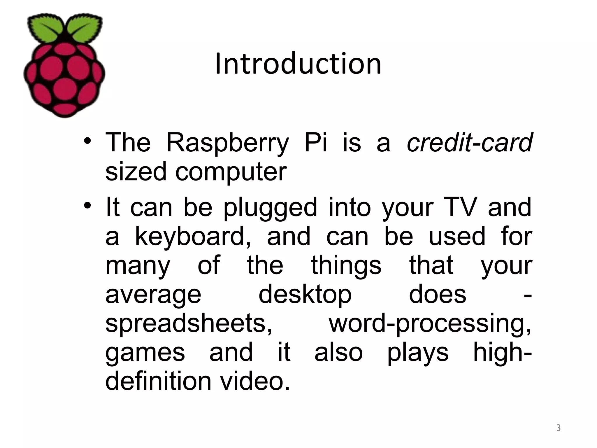 Introduction
• The Raspberry Pi is a credit-card
sized computer
• It can be plugged into your TV and
a keyboard, and can be used for
many of the things that your
average desktop does -
spreadsheets, word-processing,
games and it also plays high-
definition video.
3
 
