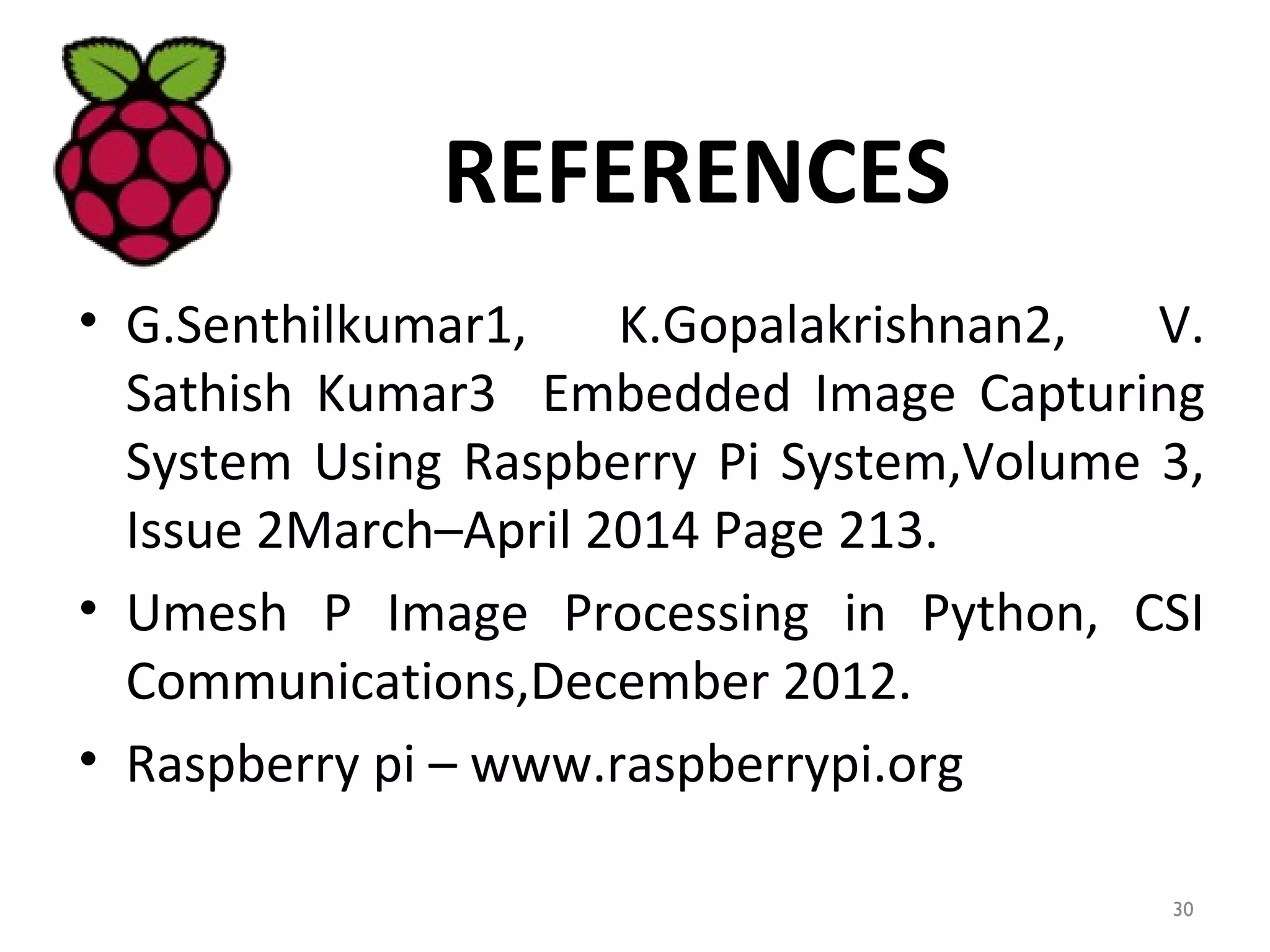 REFERENCES
• G.Senthilkumar1, K.Gopalakrishnan2, V.
Sathish Kumar3 Embedded Image Capturing
System Using Raspberry Pi System,Volume 3,
Issue 2March–April 2014 Page 213.
• Umesh P Image Processing in Python, CSI
Communications,December 2012.
• Raspberry pi – www.raspberrypi.org
30
 
