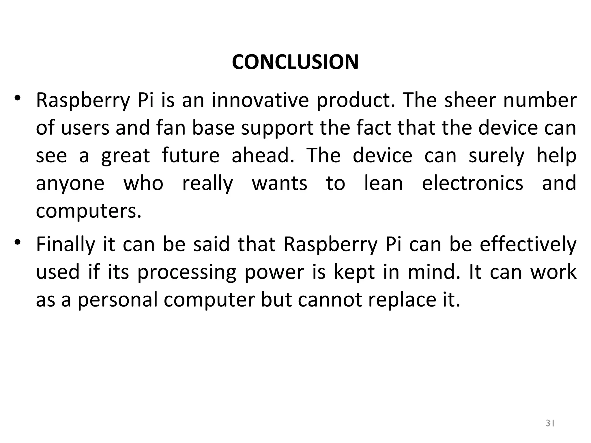 • Raspberry Pi is an innovative product. The sheer number
of users and fan base support the fact that the device can
see a great future ahead. The device can surely help
anyone who really wants to lean electronics and
computers.
• Finally it can be said that Raspberry Pi can be effectively
used if its processing power is kept in mind. It can work
as a personal computer but cannot replace it.
CONCLUSION
31
 