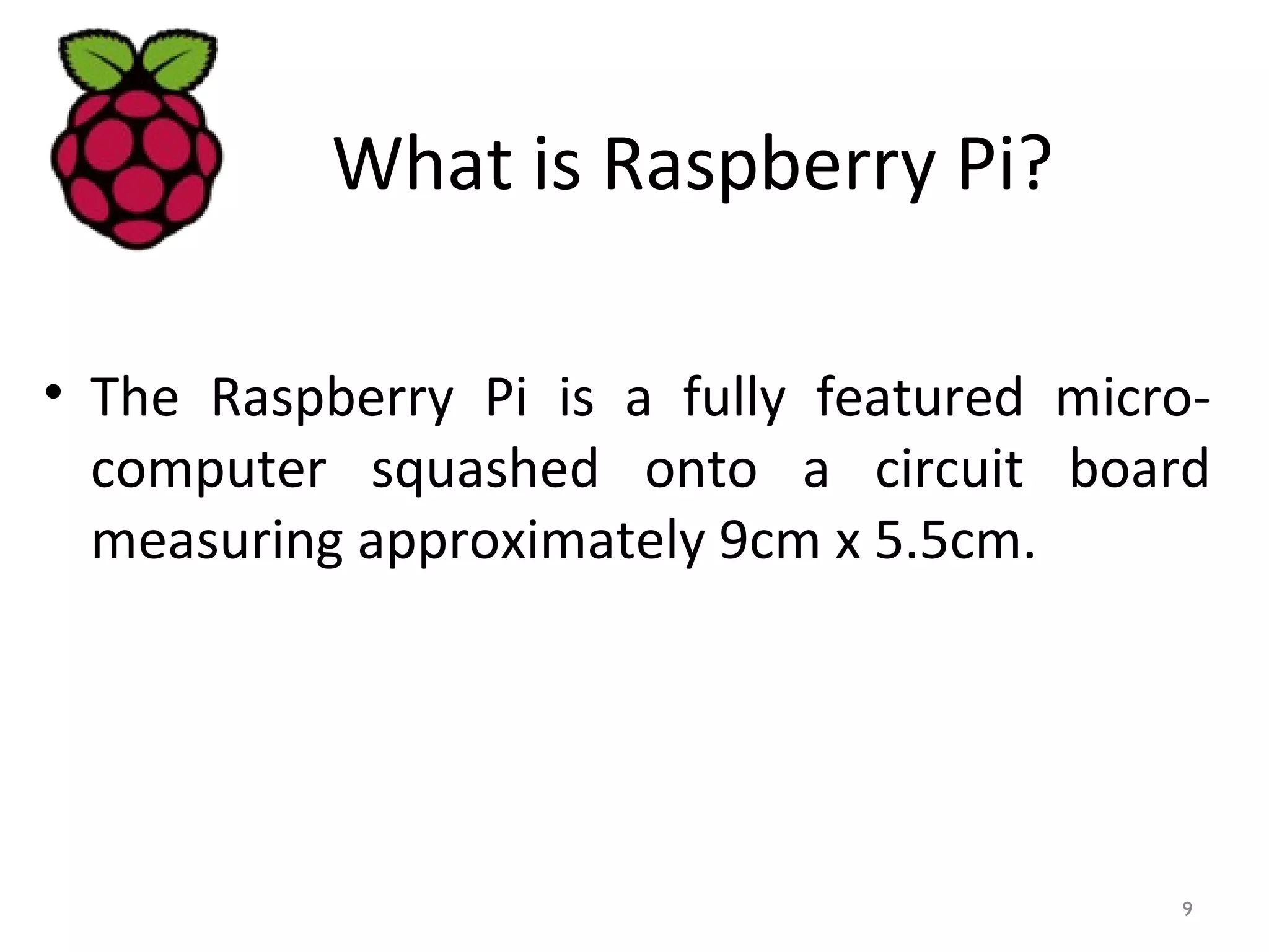 What is Raspberry Pi?
• The Raspberry Pi is a fully featured micro-
computer squashed onto a circuit board
measuring approximately 9cm x 5.5cm.
9
 