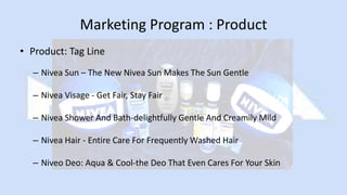 Marketing Program : Product
• Product: Tag Line
– Nivea Sun – The New Nivea Sun Makes The Sun Gentle
– Nivea Visage - Get Fair, Stay Fair
– Nivea Shower And Bath-delightfully Gentle And Creamily Mild
– Nivea Hair - Entire Care For Frequently Washed Hair
– Niveo Deo: Aqua & Cool-the Deo That Even Cares For Your Skin
 