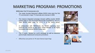 MARKETING PROGRAM: PROMOTIONS
NIVEA India: First TV Commercial on Air
• The newly founded Beiersdorf affiliate NIVEA India aired the first
TV commercial in major TV-channels and cinemas in 2006.
• The massive integrated campaign showed uplifting results: NIVEA
Creme sales in July and August like-for-like increased by 143.2 %.
Total NIVEA sales grew by 121.8 % in the same period.
• In collaboration with TBWAIndia, the NIVEA marketing team
produced two scenes to add some "Indian Masala" to the highly
successful international NIVEA Creme spot.
• The TV spots flanked by a print campaign as well as extensive
point-of-sale material and consumer promotions
• Official face care partner of IPL team Chennai Super Kings
5/21/2015
 