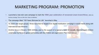 MARKETING PROGRAM: PROMOTION
• Launched a new skin care campaign to mark the 100th year celebration of renowned cream brand Nivea. (With the
business strategy “Focus on Skin Care. Closer to Markets)
• The campaign titled “100 Years Skincare for Life” launched in May.
• To reach new target groups, Nivea launched its largest ever digital mobilization campaign in social media along with
International star Rihanna
• Another focus in Nivea’s 100th birthday year is the support of a special project for socially disadvantaged children
undertaken by Nivea in global partnership with the children aid organization Plan International.
 
