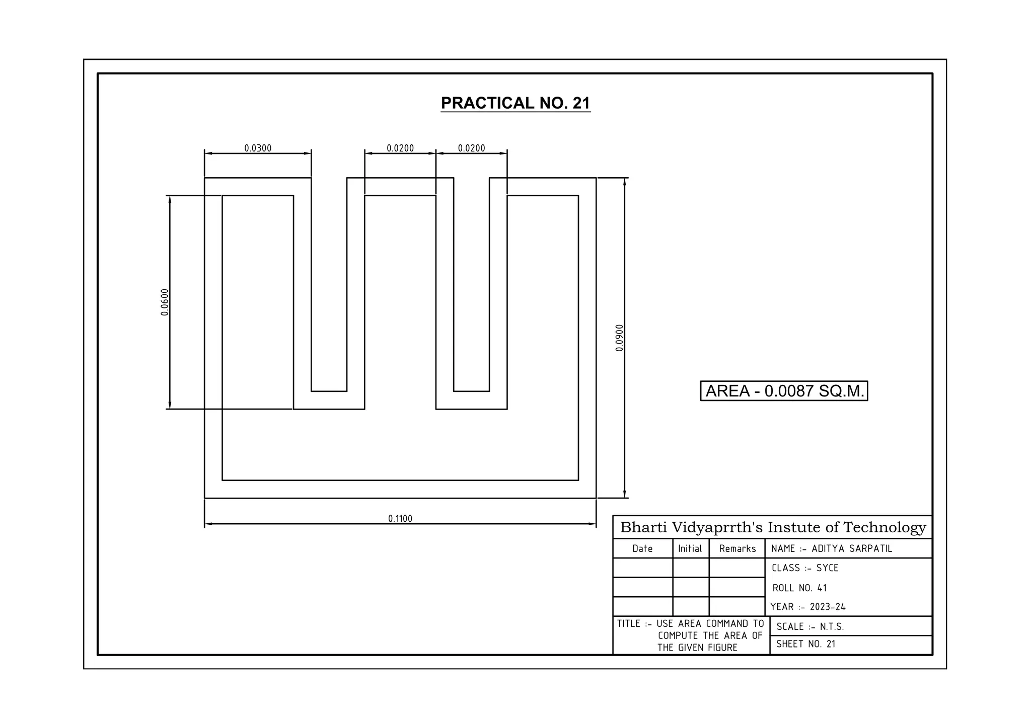 Bharti Vidyaprrth's Instute of Technology
Date Initial Remarks NAME :- ADITYA SARPATIL
CLASS :- SYCE
ROLL NO. 41
YEAR :- 2023-24
SCALE :- N.T.S.
SHEET NO. 21
PRACTICAL NO. 21
0.0300 0.0200 0.0200
0.0900
0.1100
0.0600
AREA - 0.0087 SQ.M.
TITLE :- USE AREA COMMAND TO
COMPUTE THE AREA OF
THE GIVEN FIGURE
 