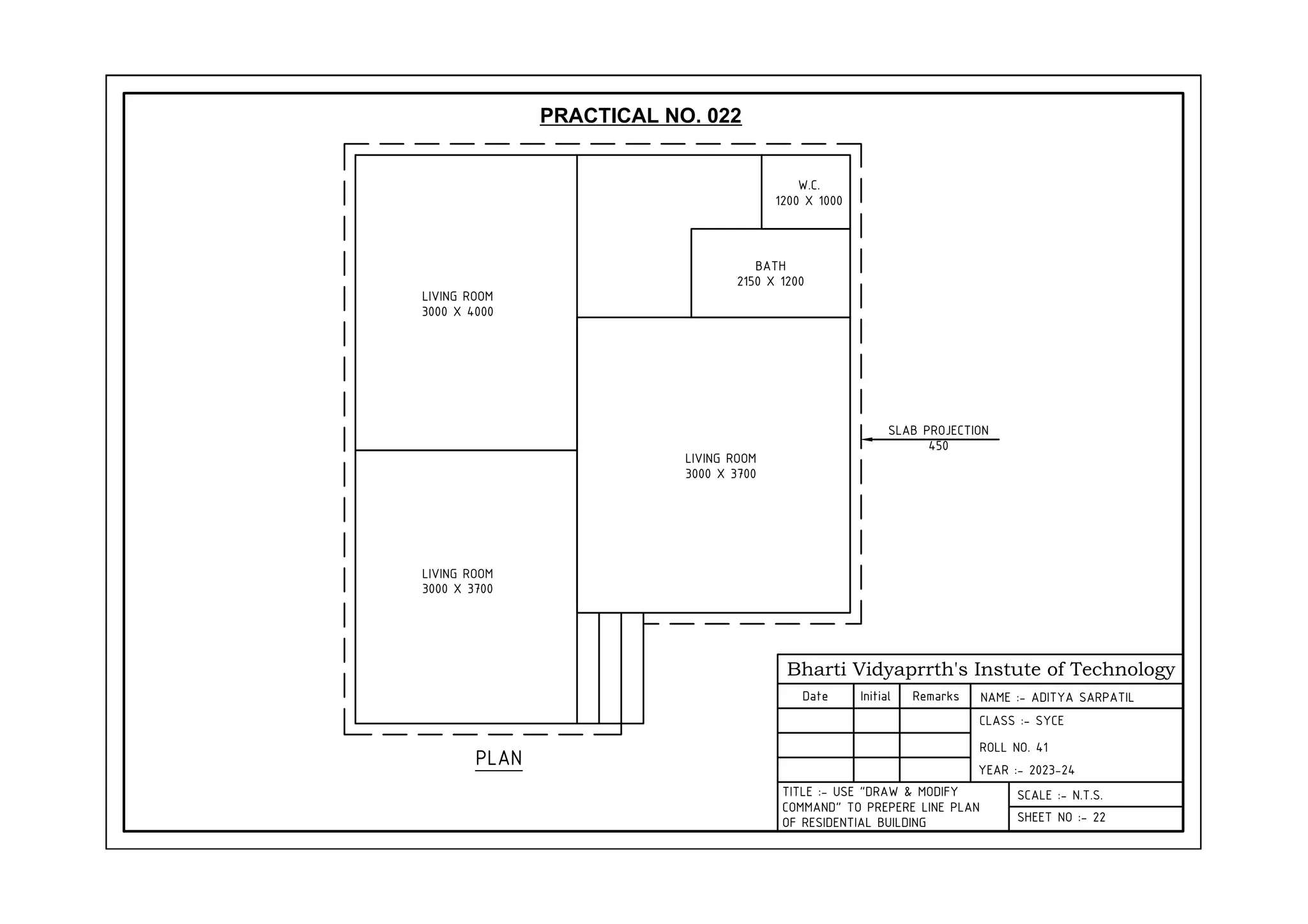 Bharti Vidyaprrth's Instute of Technology
Date Initial Remarks
CLASS :- SYCE
YEAR :- 2023-24
SCALE :- N.T.S.
SHEET NO :- 22
TITLE :- USE "DRAW & MODIFY
COMMAND" TO PREPERE LINE PLAN
OF RESIDENTIAL BUILDING
PLAN
LIVING ROOM
3000 X 3700
LIVING ROOM
3000 X 4000
LIVING ROOM
3000 X 3700
BATH
2150 X 1200
W.C.
1200 X 1000
SLAB PROJECTION
450
PRACTICAL NO. 022
NAME :- ADITYA SARPATIL
ROLL NO. 41
 