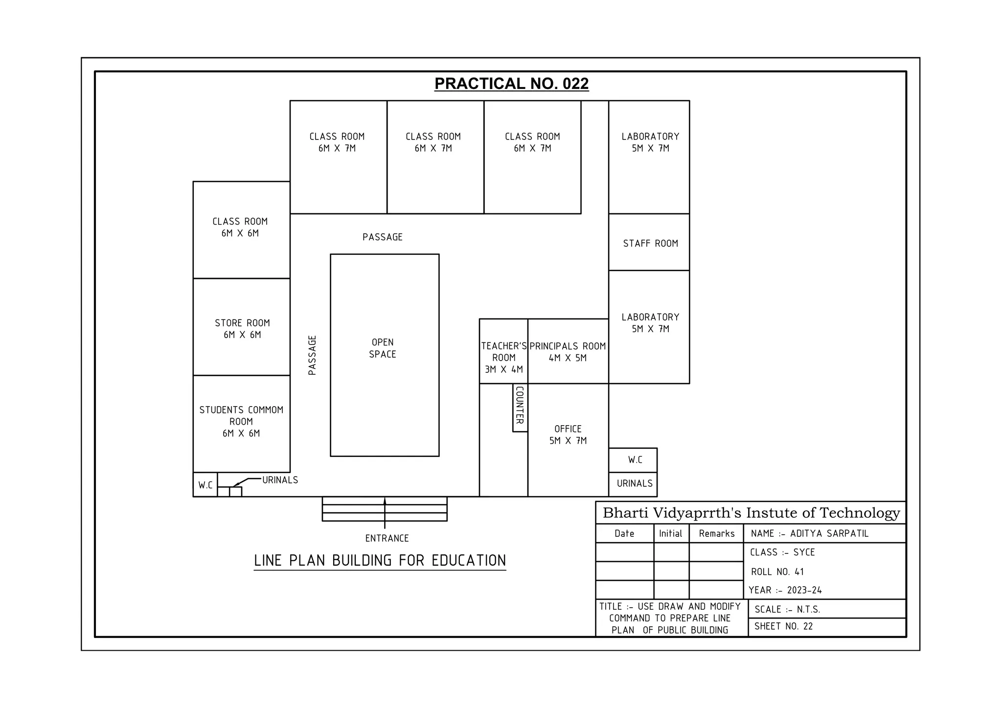 Bharti Vidyaprrth's Instute of Technology
Date Initial Remarks
CLASS :- SYCE
YEAR :- 2023-24
SCALE :- N.T.S.
SHEET NO. 22
TITLE :- USE DRAW AND MODIFY
COMMAND TO PREPARE LINE
PLAN OF PUBLIC BUILDING
CLASS ROOM
6M X 7M
CLASS ROOM
6M X 7M
CLASS ROOM
6M X 7M
CLASS ROOM
6M X 6M
STORE ROOM
6M X 6M
STUDENTS COMMOM
ROOM
6M X 6M
LABORATORY
5M X 7M
STAFF ROOM
LABORATORY
5M X 7M
PRINCIPALS ROOM
4M X 5M
OFFICE
5M X 7M
W.C
URINALS
COUNTER
OPEN
SPACE
PASSAGE
PASSAGE
TEACHER'S
ROOM
3M X 4M
LINE PLAN BUILDING FOR EDUCATION
ENTRANCE
W.C URINALS
PRACTICAL NO. 022
NAME :- ADITYA SARPATIL
ROLL NO. 41
 