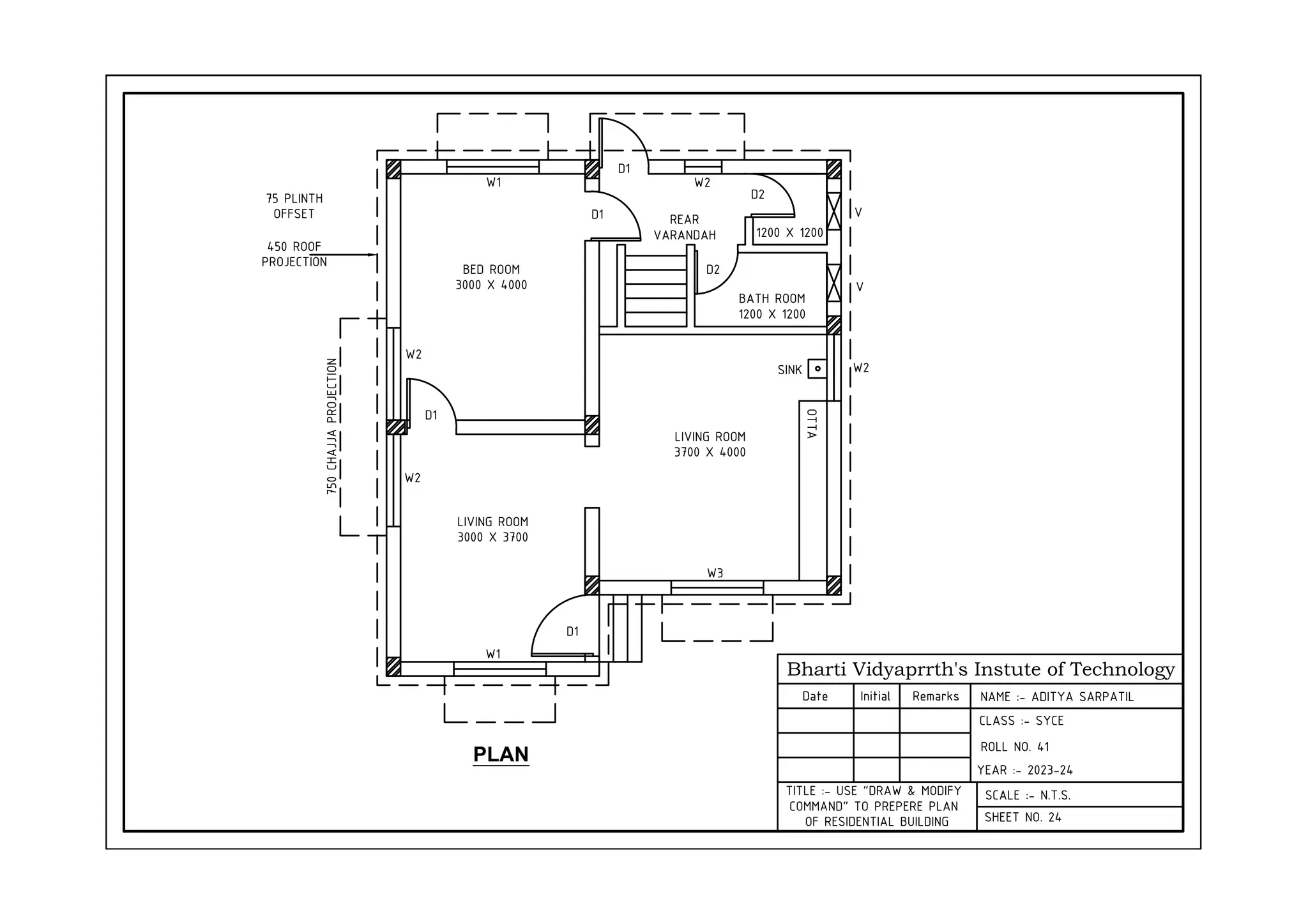 Bharti Vidyaprrth's Instute of Technology
Date Initial Remarks
CLASS :- SYCE
YEAR :- 2023-24
SCALE :- N.T.S.
SHEET NO. 24
TITLE :- USE "DRAW & MODIFY
COMMAND" TO PREPERE PLAN
OF RESIDENTIAL BUILDING
PLAN
LIVING ROOM
3000 X 3700
BED ROOM
3000 X 4000
LIVING ROOM
3700 X 4000
W1 W2
REAR
VARANDAH
D2
D2
1200 X 1200
BATH ROOM
1200 X 1200
W3
D1
W1
W2
W2
D1
D1
D1
SINK
OTTA
V
V
75 PLINTH
OFFSET
450 ROOF
PROJECTION
750
CHAJJA
PROJECTION
W2
NAME :- ADITYA SARPATIL
ROLL NO. 41
 