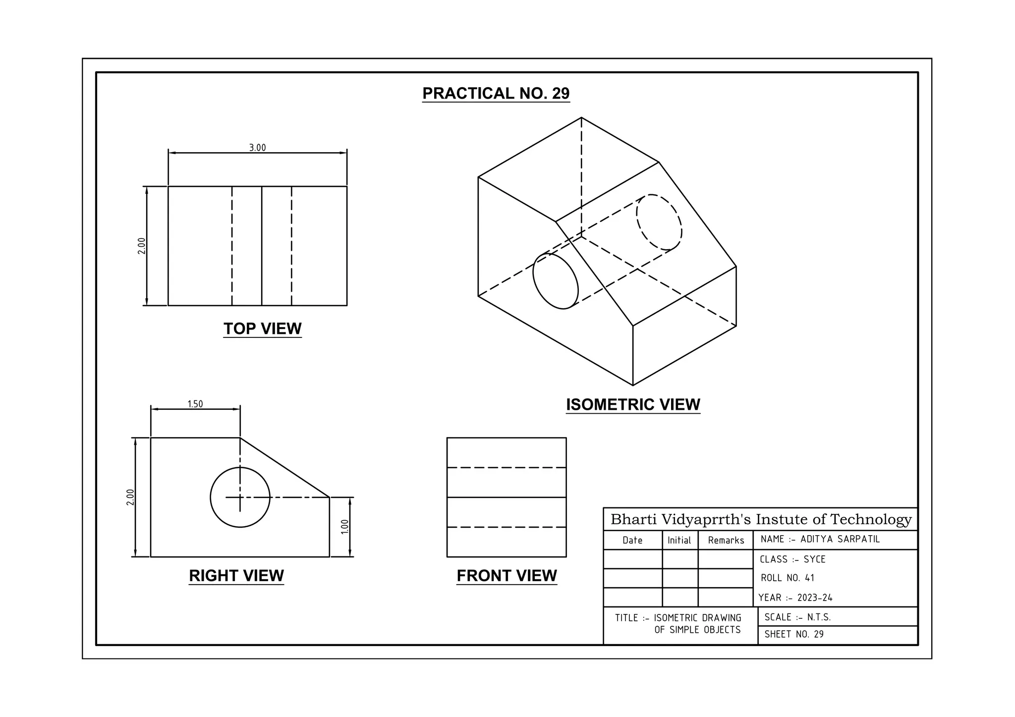 Bharti Vidyaprrth's Instute of Technology
Date Initial Remarks
CLASS :- SYCE
YEAR :- 2023-24
SCALE :- N.T.S.
SHEET NO. 29
TITLE :- ISOMETRIC DRAWING
OF SIMPLE OBJECTS
TOP VIEW
RIGHT VIEW FRONT VIEW
ISOMETRIC VIEW
3.00
2.00
1.50
2.00
1.00
PRACTICAL NO. 29
NAME :- ADITYA SARPATIL
ROLL NO. 41
 