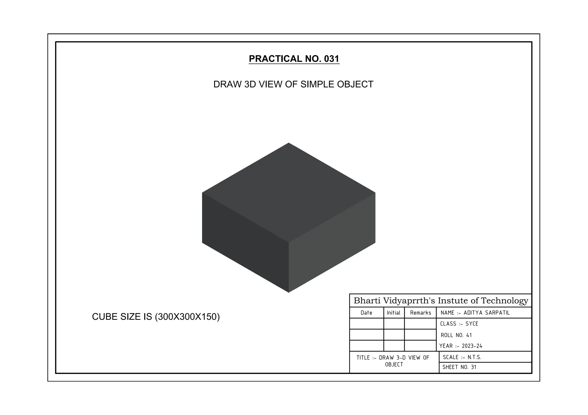 Bharti Vidyaprrth's Instute of Technology
Date Initial Remarks
CLASS :- SYCE
YEAR :- 2023-24
SCALE :- N.T.S.
SHEET NO. 31
TITLE :- DRAW 3-D VIEW OF
OBJECT
PRACTICAL NO. 031
DRAW 3D VIEW OF SIMPLE OBJECT
CUBE SIZE IS (300X300X150)
NAME :- ADITYA SARPATIL
ROLL NO. 41
 