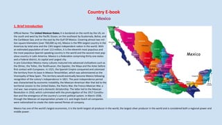 Country E-book
Mexico
1. Brief Introduction
Official Name: The United Mexican States; It is bordered on the north by the US; on
the south and west by the Pacific Ocean; on the southeast by Guatemala, Belize, and
the Caribbean Sea; and on the east by the Gulf Of Mexico. Covering almost two mil-
lion square kilometers (over 760,000 sq mi), Mexico is the fifth largest country in the
Americas by total area and the 13th largest independent nation in the world. With
an estimated population of over 113 million, it is the eleventh most populous and
the most populous Spanish speaking country in the world and the second most pop-
ulous country in Latin America. Mexico is a federation comprising thirty one states
and a Federal district, its capital and Largest city.
In pre-Columbian Mexico many cultures matured into advanced civilizations such as
the Olmec, the Toltec, the Teotihuacan, the Zapotec, the Maya and the Aztec before
first contact with Europeans. In 1521, the Spanish Empire conquered and colonized
the territory from its base in Mexico-Tenochtitlan, which was administered as the
Viceroyalty of New Spain. This territory would eventually become Mexico following
recognition of the colony's independence in 1821. The post-independence period
was characterized by economic instability, the Mexican-American War that led to the
territorial cession to the United States, the Pastry War, the Franco-Mexican War, a
civil war, two empires and a domestic dictatorship. The latter led to the Mexican
Revolution in 1910, which culminated with the promulgation of the 1917 Constitu-
tion and the emergence of the country's current political system. In March 1938,
through the Mexican oil expropriation private U.S. and Anglo-Dutch oil companies
were nationalized to create the state-owned Pemex oil company.
Mexico has one of the world's largest economies, it is the tenth largest oil producer in the world, the largest silver producer in the world and is considered both a regional power and
middle power .
 
