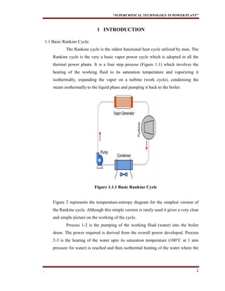 “SUPERCRITICAL TECHNOLOGY IN POWER PLANT”
. 1
1 INTRODUCTION
1.1 Basic Rankine Cycle:
The Rankine cycle is the oldest functional heat cycle utilized by man. The
Rankine cycle is the very a basic vapor power cycle which is adopted in all the
thermal power plants. It is a four step process (Figure 1.1) which involves the
heating of the working fluid to its saturation temperature and vaporizing it
isothermally, expanding the vapor on a turbine (work cycle), condensing the
steam isothermally to the liquid phase and pumping it back to the boiler.
Figure 1.1.1 Basic Rankine Cycle
Figure 2 represents the temperature-entropy diagram for the simplest version of
the Rankine cycle. Although this simple version is rarely used it gives a very clear
and simple picture on the working of the cycle.
Process 1-2 is the pumping of the working fliud (water) into the boiler
drum. The power required is derived from the overall power developed. Process
2-3 is the heating of the water upto its saturation temperature (100°C at 1 atm
pressure for water) is reached and then isothermal heating of the water where the
 
