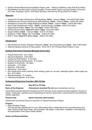  Director General Married Accommodation Project, India – Ministry of Defense, India (AUD $ 60 million)
 Rehabilitation and Renovation of Rural hospitals, Primary Health Centers and Sub Centers in Pune dis-
trict, India. (Package I and II) - KFW Bank Germany, Indo German Group (AUD $ 4.5 million)
Resource
 Gorgon Non Process Infrastructure (NPI) Buildings: Client – Chevron Value – over AUD $ 200 million
 Wheatstone Non Process Infrastructure (NPI) Buildings: Client – Chevron Value – AUD $ 320 million
 Wheatstone Construction Village Buildings & Utilities: Client – Chevron Value – AUD $ 360 million
 Devil Creek Development Project: Client – Apache Energy Ltd Value - AUD $ 214 million
 Argyle Diamond Mine: Client - Rio Tinto Value - AUD $ 146 million
 Worsley Alumina Plant: Client BHP Billiton Value - AUD $ 94 million
 Gorgon Utilities: Client – Chevron Value - AUD $ 115 million
 Brokeman 4 SMP: Client - Rio Tinto Value – AUD $ 95 million
 RGP 5 Yandi: Client BHP Billiton Value – AUD $ 150 million
Infrastructure
 Roy Hill Rail Iron Works: Package 2 Railworks: Client - Roy Hill Infrastructure Value – AUD 1,682 million
 National Highway Authority of India projects - NH-2, NH-5, SH-79 Route Road Projects in India
Building Subcontract Packages Managed and its Value
 Precast Panel Work - $ 21 million
 Structural Steelwork - $ 26 million
 Ceiling and Wall Partition - $ 18 million
 Roofing including cladding works - $ 15 million
 Building Fit-Out Works - 36 million
 Hydraulics - $ 19 million
 Electrical - $ 66 million
 Mechanical - $ 65 million
 Site infrastructure works including roads, kerbing, guard rail, car park, sewerage system, water supply sys-
tem - $ 27 million
 Modular Buildings - $ 19 million
 Laboratory Equipment - $ 22 million
Professional Experience From Nov 1996 Till Date
Period : Sep 2015 to Till Date
Name of the Employer : Visionstream Australia Pty Ltd (www.visionstream.com.au)
Visionstream provides telecommunications and ICT services across Australia and New Zealand, focused on
design, construction, operations and maintenance for carriers, government, channel partners and enterprise
industry segments.
Position held : Senior Contracts Administrator
Worked with Commercial Group for execution of Telecommunication Projects.
Projects:
 Optus Wireless Project:
Civil and services upgrade work to over 1200 existing Optus mobile sites and for new sites across Aus-
tralia. Works include radio design, site acquisition, site design, construction, installation, commissioning
and optimisation of the Optus mobile network.
Duties and Responsibilities:
 