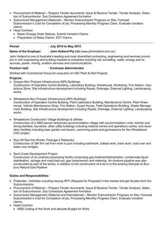  Procurement of Material – Prepare Tender documents, Issue & Receive Tender, Tender Analysis, Selec-
tion of Subcontractor, Sub Contactors Agreement formation
 Subcontract Management (National) – Monitor Subcontractor Progress on Site, Forecast
Subcontractor’s Cost for Completion of job, Processing Monthly Progress Claim, Evaluate Variation
claims.
 Head Contract
 Raise Change Order Notices, Submit Variation Claims
 Preparation of Delay Claims, EOT Claims.
Period : July 2010 to May 2015
Name of the Employer : John Holland Pty Ltd (www.johnholland.com.au)
John Holland is one of Australia's leading and most diversified contracting, engineering and services provid-
ers in civil engineering and building markets to industries including rail, tunnelling, water, energy and re-
sources, power, mining, aviation services and communications.
Position held : Contracts Administrator
Worked with Commercial Group for execution of LNG Plant & Rail Projects.
Projects:
 Gorgon Non Process Infrastructure (NPI) Buildings:
Construction of Operation Centre Building, Laboratory Building, Warehouse, Workshop, Fire Station, Haz-
ardous Store, Site Infrastructure development including Roads, Drainage, External Lighting, Landscaping
works.
 Wheatstone Non Process Infrastructure (NPI) Buildings:
Construction of Operation Centre Building, Plant Laboratory Building, Maintenance Centre, Plant Ware-
house, Vehicle Maintenance Shop, Fire Station, Guard House, Field Operations Building, Waste Manage-
ment Building, Site Infrastructure development including Roads, Drainage, External Lighting, Landscaping
works.
 Wheatstone Construction Village Buildings & Utilities:
Construction of a 3800 person temporary accommodation village with accommodation units, kitchen and
dining facilities; laundries; other utility buildings including medical centre and operations centre; and recre-
ation facilities including beer garden and tavern, swimming pools and gymnasiums for the Wheatstone
LNG project.
 Roy Hill Rail Iron Works: Package 2 Railworks:
Construction of 384 Km rail from mine to port including earthwork, ballast work, track work, road over and
water over bridges.
 Devil Creek Development Project:
Construction of an onshore processing facility comprising gas treatment/dehydration, condensate liquid
stabilisation, storage and road load-out, gas compression and metering. An onshore pipeline was also
constructed as part of the works, in addition to the construction of a tie-in to the existing Dampier to Bun-
bury Natural Gas Pipeline
Duties and Responsibilities:
 Pretender - Activities including issuing RFP (Request for Proposal) in the market and get Quotes from the
Subcontractors.
 Procurement of Material – Prepare Tender documents, Issue & Receive Tender, Tender Analysis, Selec-
tion of Subcontractor, Sub Contactors Agreement formation
 Subcontract Management (National and International) – Monitor Subcontractor Progress on Site, Forecast
Subcontractor’s Cost for Completion of job, Processing Monthly Progress Claim, Evaluate Variation
claims.
 Head Contract
 WBS Coding of the Work and allocate Budget for Work.
 