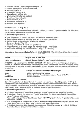  Western Car Park, Ocean Village Southampton, U.K.
 Gatwick II Immigration Removal Centre, U.K.
 Paradise Street, U.K.
 Royal Quay, phase 3, U.K.
 County Square Ashford, U.K.
 West Lothian Civic Centre, Scotland
 The Warren Woolwich, U.K.
 Middlesex Street, U.K.
 Mann Island, Liverpool, U.K.
 Shopping Malls, Romania
Brief Description of Projects :
Above listed projects comprise College Buildings, Hospitals, Shopping Complexes, Markets, Car parks, Civic
Center, Hotels, Social Club, and Residential Towers.
Duties and Responsibilities :
 Lead the QS team to measure the project and deliver on time with accuracy.
 Refer project specifications and liaise with client for any technical queries.
 Incorporate the technical queries reply into the measure.
 On screen Quantity Take-Off.
 Referring international standards and specification.
 Preparation of BOQ at various stages like Pretender Stage, Tender Stage.
 Assist client in pricing Jobs with software like Candy CCS, Causeway.
International Measurement Codes Referred: SMM7, CESMM 3, ARM 3, POMI, and Australian Code AS
1181-1982
Period : August 2004 to June 2005
Name of the Employer : Dorsch Consult (India) Pty Ltd. (www.dc-india.dorsch.de)
(DCI) DCI is a group company of DORSCH CONSULT Imbh, Germany which is an Egis group company,
France. DCI works as Detailed Design, Engineering and Project Management Consultant for projects in vari-
ous fields such as Buildings, Highways, Expressways, Bridges, Flyovers, Interchanges and other Infrastruc-
ture sectors.
Position held : Project Co-coordinator and Quantity Surveyor
Client : Ministry of Defense (Govt of India)
Projects : Director General’s Married Accommodation Project (DGMAP)
Funded by : Indian Government
Brief Description of Projects :
Dorsch Consult (India) with Dorsch Consult (Germany) had undertaken a Detail Engineering And Project
Management Consultancy for mass housing project for Defense Personnel throughout India at six Defense
Locations. Dorsch Consult had also undertaken Review Consultancy for client DGMAP wherein organization
had reviewed Detail Project Report (DPR) submitted by some other consultancies.
Duties and Responsibilities :
 Coordination with sites located at several locations in India on technical and non-technical matters.
 Scheduling of Projects, Coordination of Day-to-Day Activities, Coordination with Dorsch Consult (Ger-
many), Preparation of invoices.
 Responsible for preparation of Detail Project Report of DGMAP project including Preparation of Estimates
and Bills of Quantities.
 BOQ checking work of DPR prepared by NBCC (National Building Construction Company) for MAP (Mar-
ried Accommodation Project) work using SSR (Standard Schedule of Rates).
 Project Coordination for NHAI (National Highway Authority Of India) projects at NH-2, NH-5, SH-79 and
Gujarat Earthquake Emergency Rehabilitation project.
 