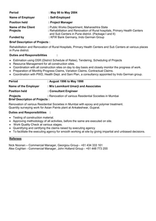 Period : May 98 to May 2004
Name of Employer : Self-Employed
Position held : Project Manager
Name of the Client : Public Works Department, Maharashtra State
Projects : Rehabilitation and Renovation of Rural hospitals, Primary Health Centers
and Sub Centers in Pune district. (Package I and II)
Funded by : KFW Bank Germany, Indo German Group
Brief Description of Projects :
Rehabilitation and Renovation of Rural Hospitals, Primary Health Centers and Sub Centers at various places
in Pune district.
Duties and Responsibilities :
 Estimation using DSR (District Schedule of Rates), Tendering, Scheduling of Projects
 Resource Management for all construction sites.
 Coordination with all construction sites on day to day basis and closely monitor the progress of work.
 Preparation of Monthly Progress Claims, Variation Claims, Contractual Claims.
 Coordination with PWD, Health Dept. and Sani Plan, a consultancy appointed by Indo German group.
Period : August 1996 to May 1998
Name of the Employer : M/s Laxmikant Umarji and Associates
Position held : Consultant Engineer
Projects : Renovation of various Residential Societies in Mumbai
Brief Description of Projects :
Renovation of various Residential Societies in Mumbai with epoxy and polymer treatment.
Quantity surveying work for Asian Paints plant at Ankaleshwar, Gujarat.
Duties and Responsibilities :
 Testing of construction material.
 Approving methodology of all activities, before the same are executed on site.
 Work Quality Check at various stages.
 Quantifying and certifying the claims raised by executing agency
 To facilitate the executing agency for smooth working at site by giving impartial and unbiased decisions.
Referees
Nick Noonan – Commercial Manager, Georgiou Group - +61 434 333 161
Alex Coghlan - Commercial Manager, John Holland Group - +61 448 773 200
 