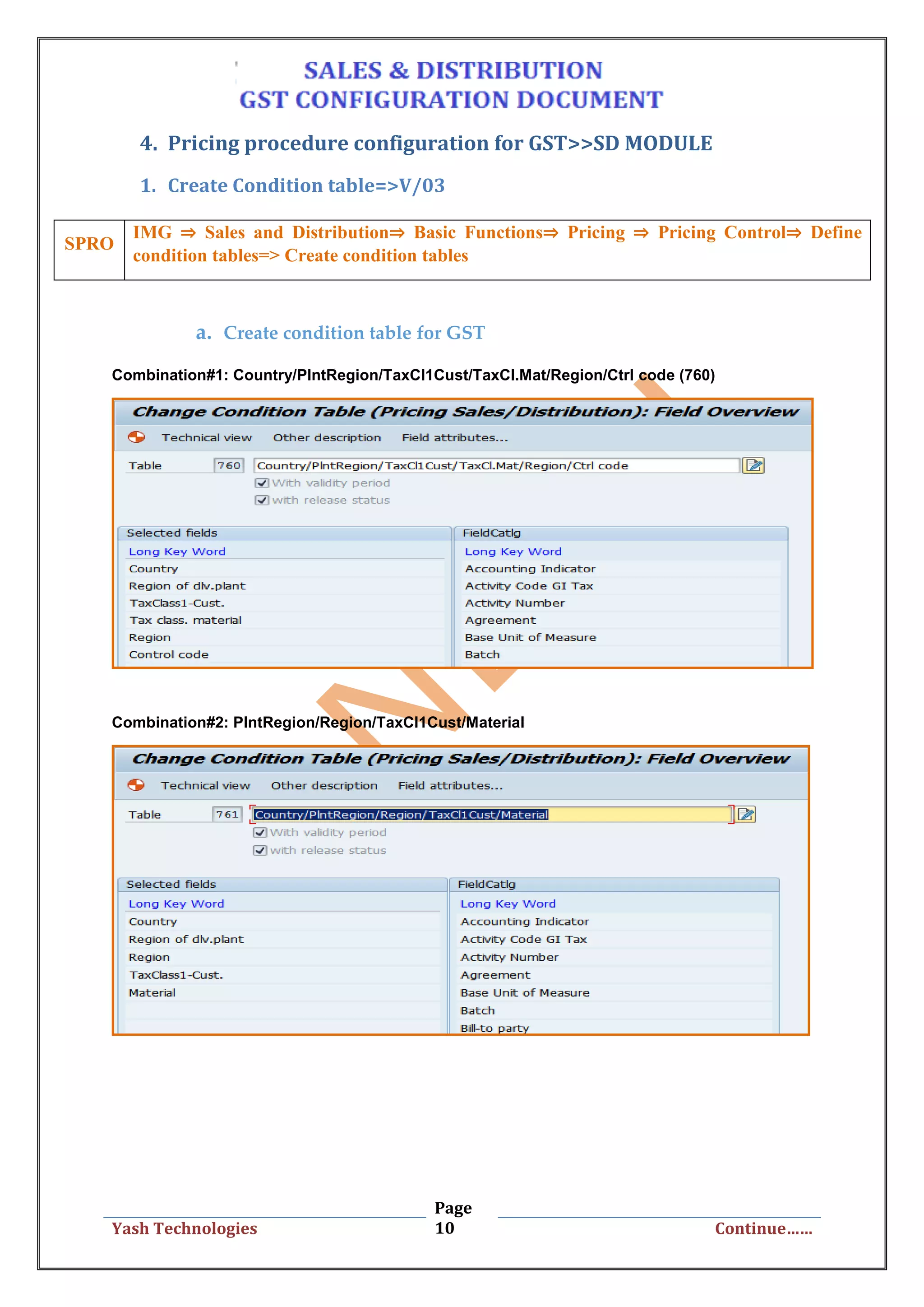 Page
10Yash Technologies Continue……
4. Pricing procedure configuration for GST>>SD MODULE
1. Create Condition table=>V/03
a. Create condition table for GST
Combination#1: Country/PlntRegion/TaxCl1Cust/TaxCl.Mat/Region/Ctrl code (760)
Combination#2: PlntRegion/Region/TaxCl1Cust/Material
SPRO
IMG ⇒ Sales and Distribution⇒ Basic Functions⇒ Pricing ⇒ Pricing Control⇒ Define
condition tables=> Create condition tables
 