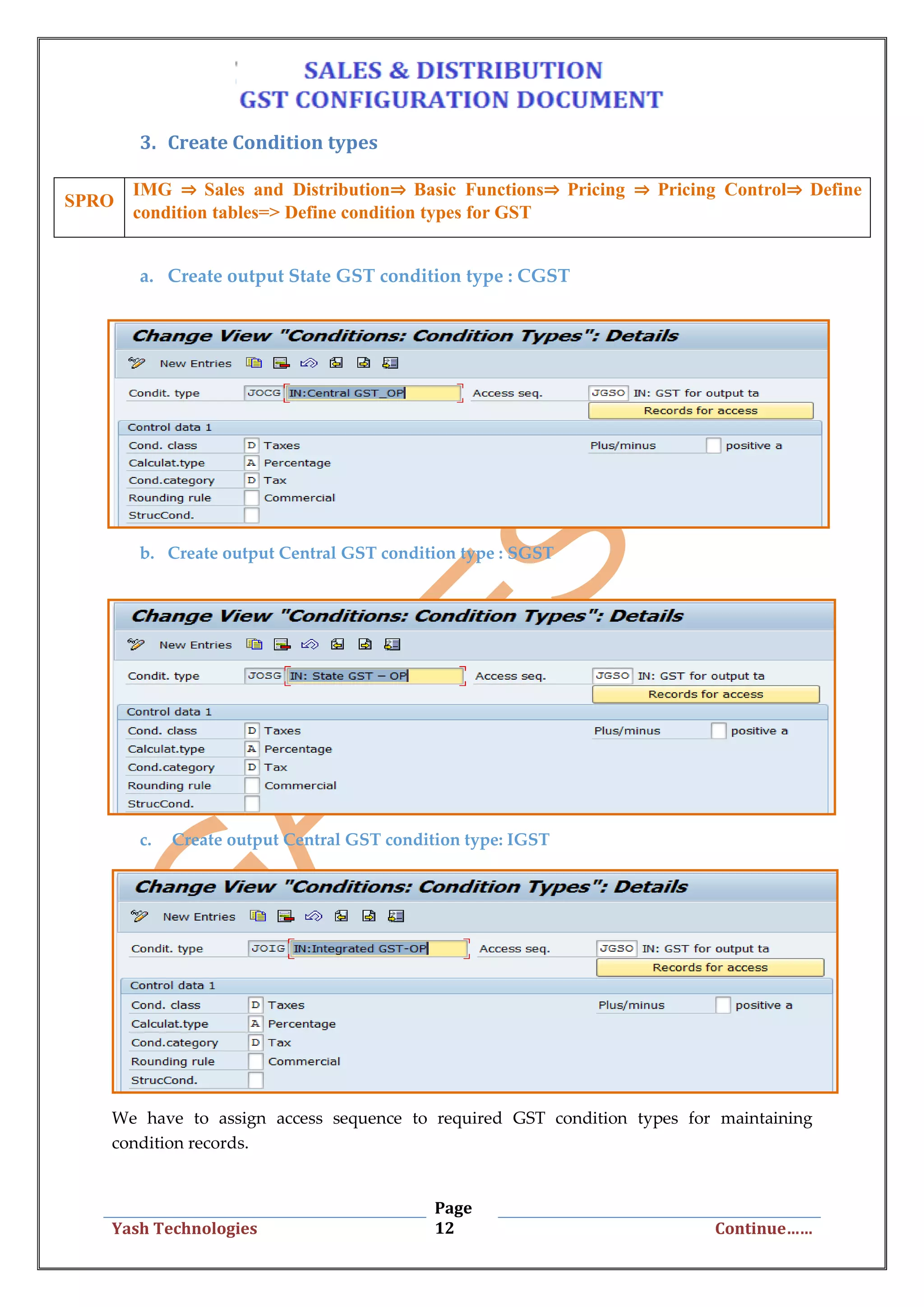 Page
12Yash Technologies Continue……
3. Create Condition types
a. Create output State GST condition type : CGST
b. Create output Central GST condition type : SGST
c. Create output Central GST condition type: IGST
We have to assign access sequence to required GST condition types for maintaining
condition records.
SPRO
IMG ⇒ Sales and Distribution⇒ Basic Functions⇒ Pricing ⇒ Pricing Control⇒ Define
condition tables=> Define condition types for GST
 