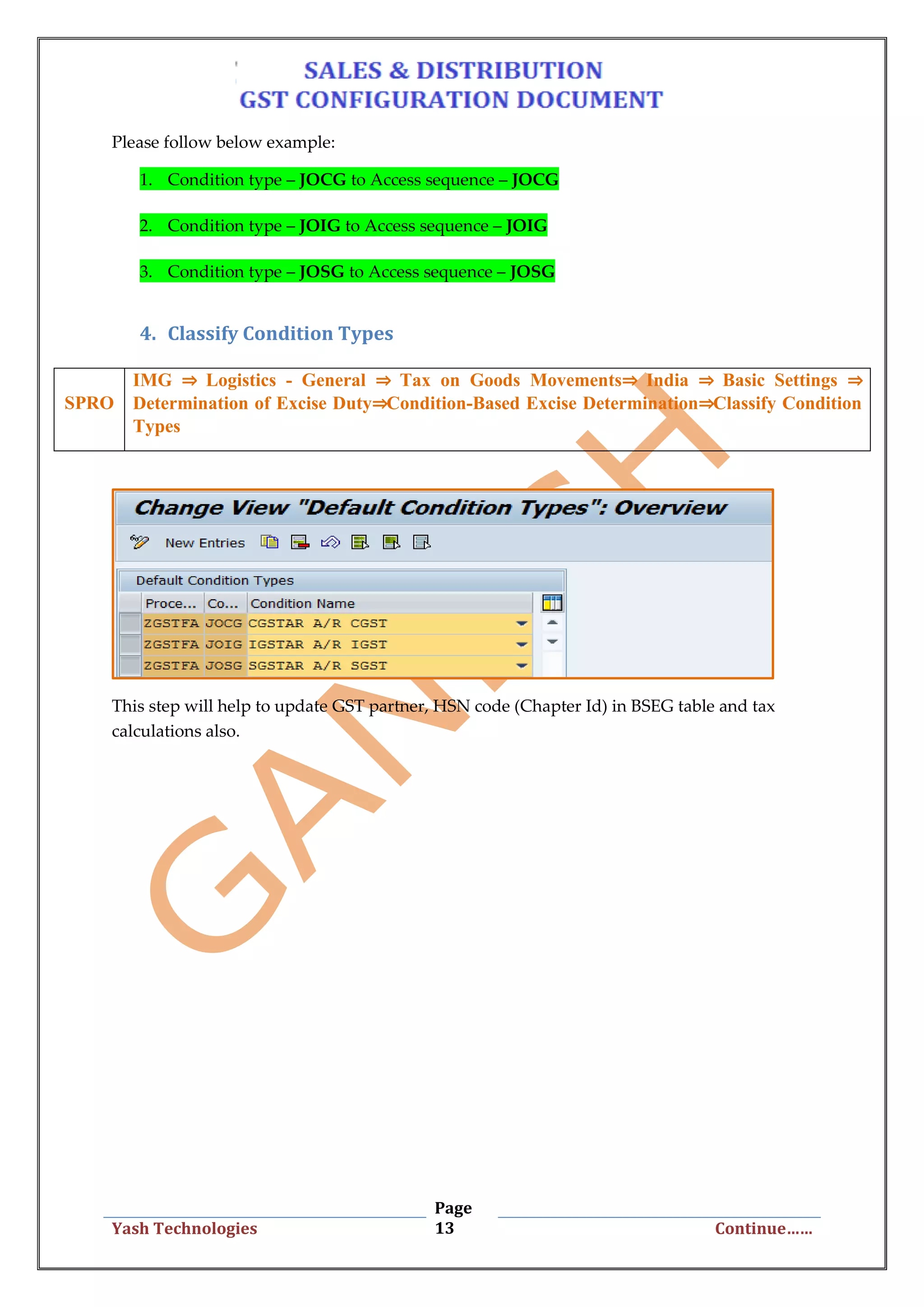 Page
13Yash Technologies Continue……
Please follow below example:
1. Condition type – JOCG to Access sequence – JOCG
2. Condition type – JOIG to Access sequence – JOIG
3. Condition type – JOSG to Access sequence – JOSG
4. Classify Condition Types
This step will help to update GST partner, HSN code (Chapter Id) in BSEG table and tax
calculations also.
SPRO
IMG ⇒ Logistics - General ⇒ Tax on Goods Movements⇒ India ⇒ Basic Settings ⇒
Determination of Excise Duty⇒Condition-Based Excise Determination⇒Classify Condition
Types
 