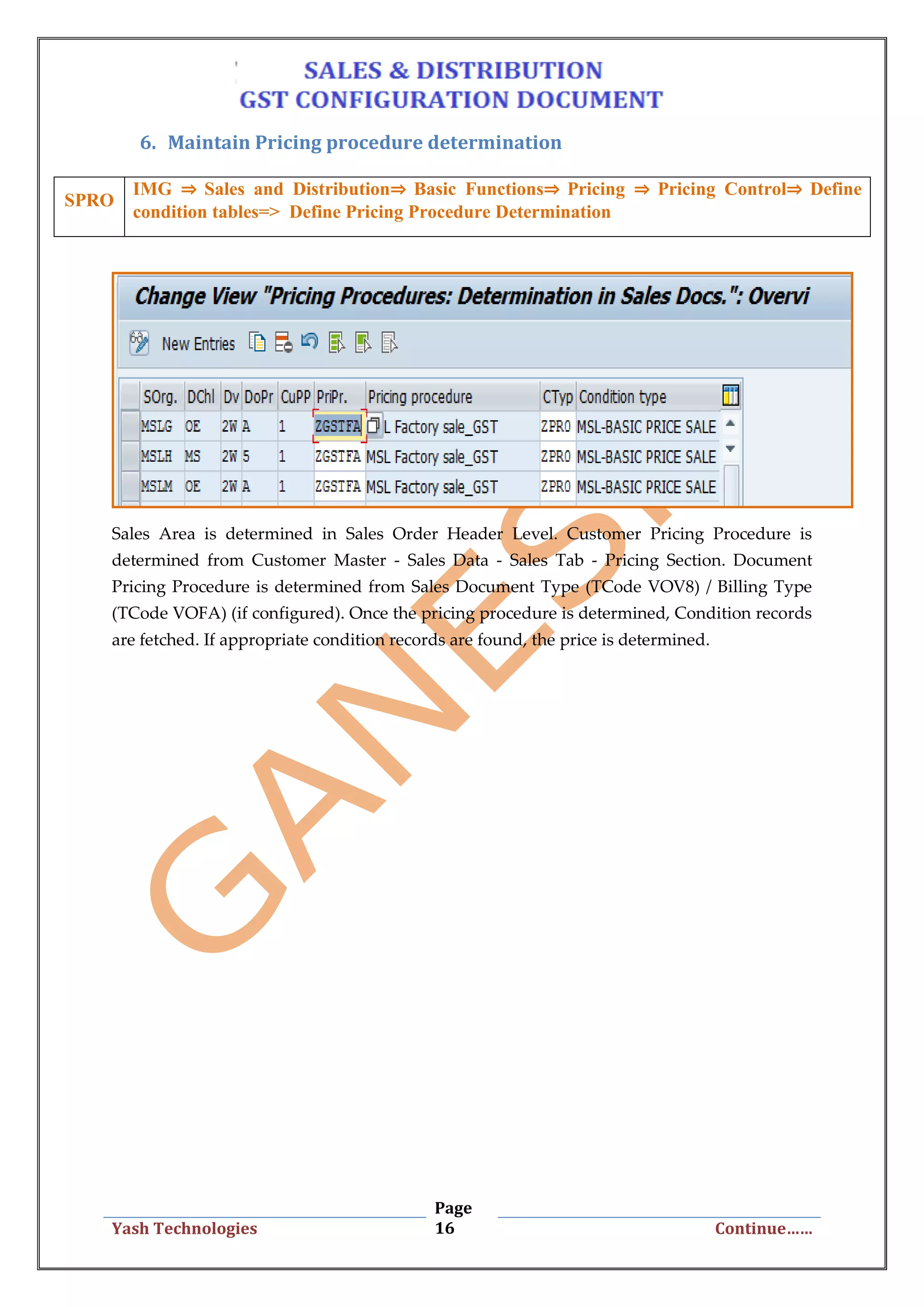Page
16Yash Technologies Continue……
6. Maintain Pricing procedure determination
Sales Area is determined in Sales Order Header Level. Customer Pricing Procedure is
determined from Customer Master - Sales Data - Sales Tab - Pricing Section. Document
Pricing Procedure is determined from Sales Document Type (TCode VOV8) / Billing Type
(TCode VOFA) (if configured). Once the pricing procedure is determined, Condition records
are fetched. If appropriate condition records are found, the price is determined.
SPRO
IMG ⇒ Sales and Distribution⇒ Basic Functions⇒ Pricing ⇒ Pricing Control⇒ Define
condition tables=> Define Pricing Procedure Determination
 