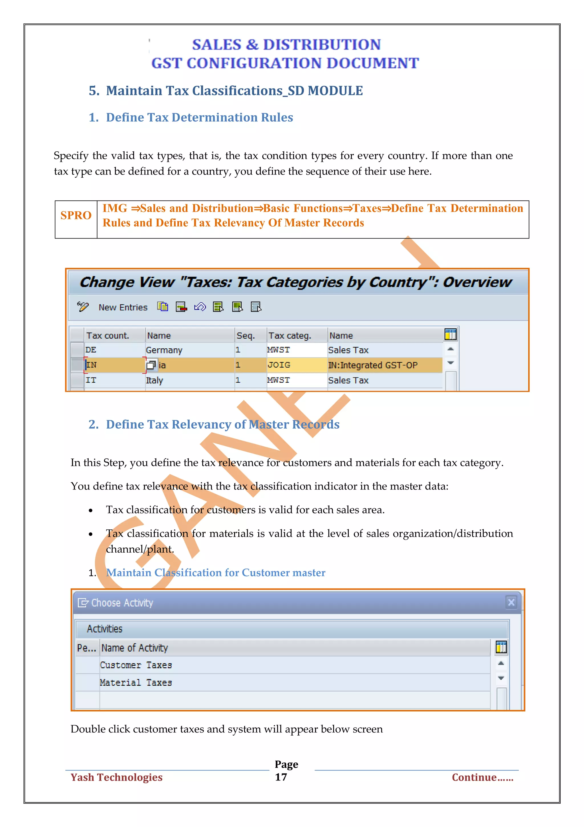 Page
17Yash Technologies Continue……
5. Maintain Tax Classifications_SD MODULE
1. Define Tax Determination Rules
Specify the valid tax types, that is, the tax condition types for every country. If more than one
tax type can be defined for a country, you define the sequence of their use here.
2. Define Tax Relevancy of Master Records
In this Step, you define the tax relevance for customers and materials for each tax category.
You define tax relevance with the tax classification indicator in the master data:
 Tax classification for customers is valid for each sales area.
 Tax classification for materials is valid at the level of sales organization/distribution
channel/plant.
1. Maintain Classification for Customer master
Double click customer taxes and system will appear below screen
SPRO
IMG ⇒Sales and Distribution⇒Basic Functions⇒Taxes⇒Define Tax Determination
Rules and Define Tax Relevancy Of Master Records
 