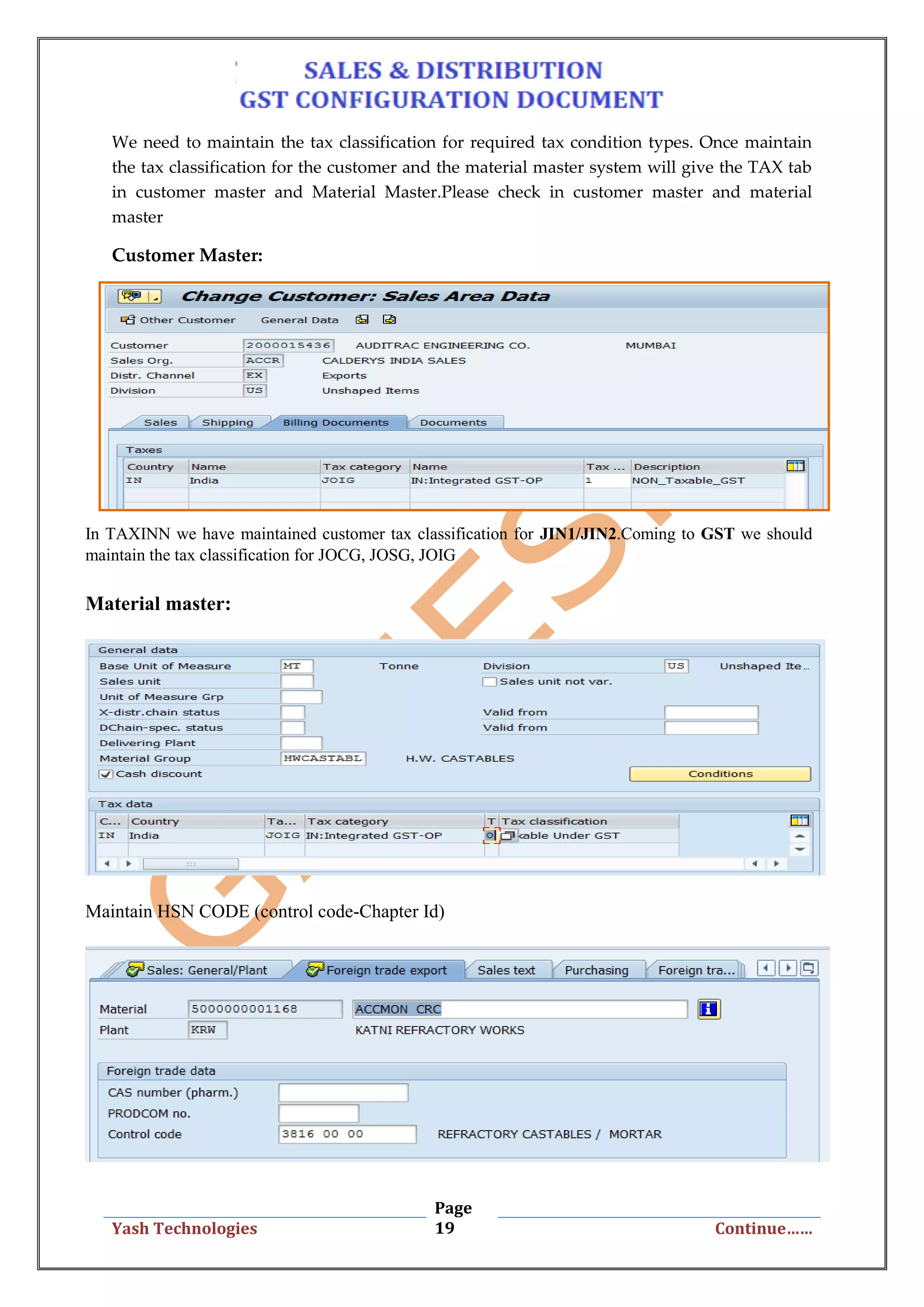 Page
19Yash Technologies Continue……
We need to maintain the tax classification for required tax condition types. Once maintain
the tax classification for the customer and the material master system will give the TAX tab
in customer master and Material Master.Please check in customer master and material
master
Customer Master:
In TAXINN we have maintained customer tax classification for JIN1/JIN2.Coming to GST we should
maintain the tax classification for JOCG, JOSG, JOIG
Material master:
Maintain HSN CODE (control code-Chapter Id)
 
