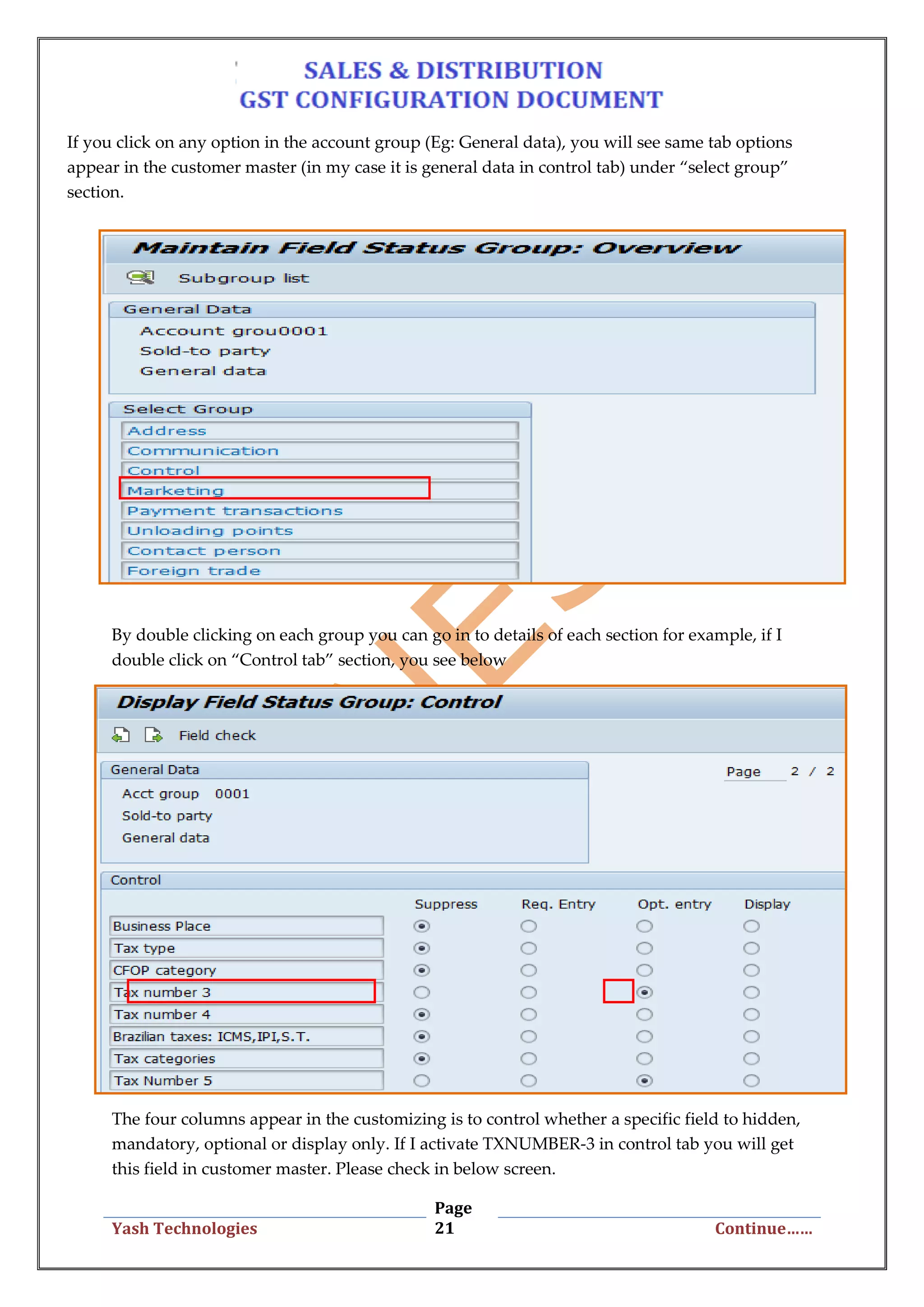 Page
21Yash Technologies Continue……
If you click on any option in the account group (Eg: General data), you will see same tab options
appear in the customer master (in my case it is general data in control tab) under “select group”
section.
By double clicking on each group you can go in to details of each section for example, if I
double click on “Control tab” section, you see below
The four columns appear in the customizing is to control whether a specific field to hidden,
mandatory, optional or display only. If I activate TXNUMBER-3 in control tab you will get
this field in customer master. Please check in below screen.
 