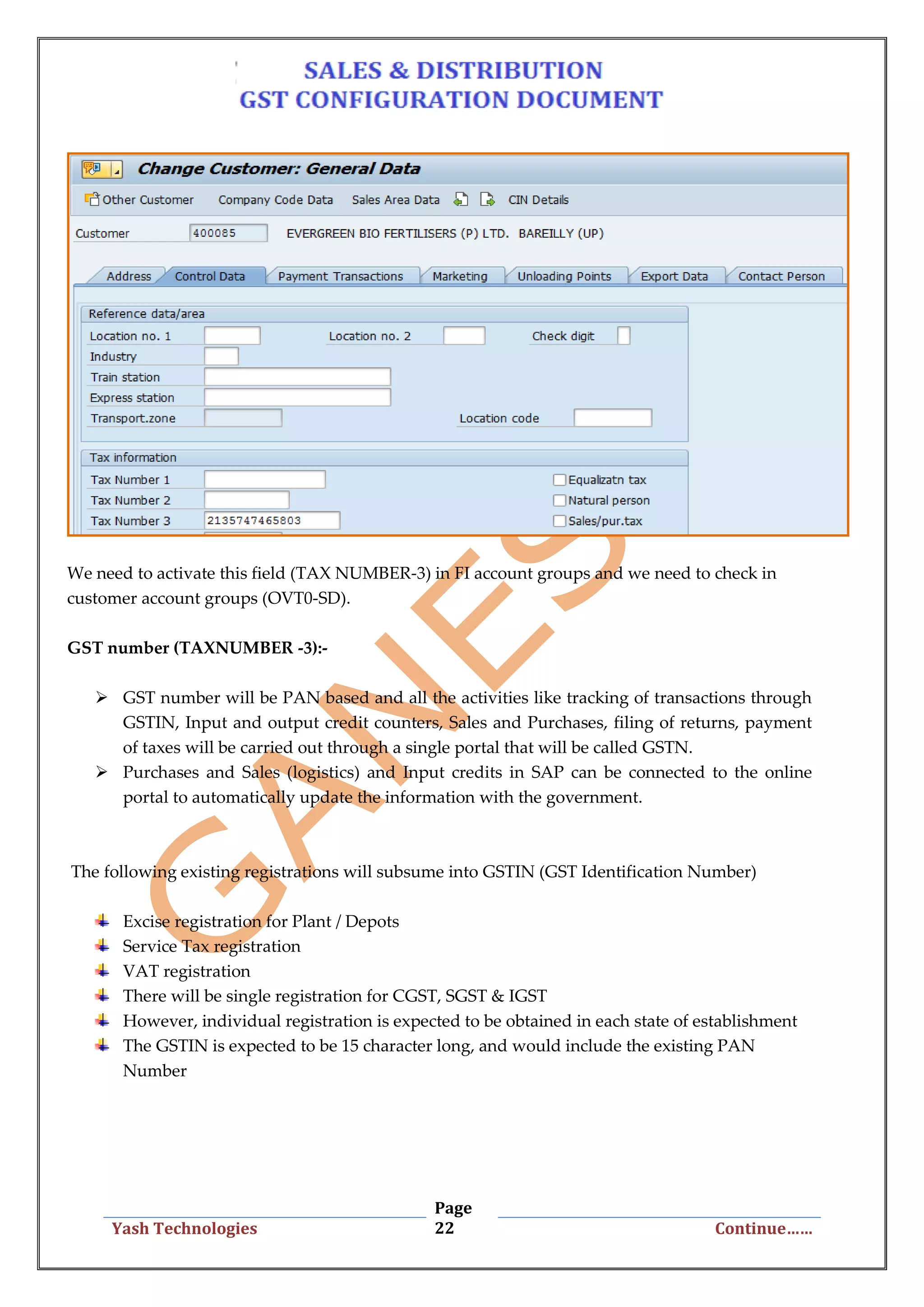 Page
22Yash Technologies Continue……
We need to activate this field (TAX NUMBER-3) in FI account groups and we need to check in
customer account groups (OVT0-SD).
GST number (TAXNUMBER -3):-
 GST number will be PAN based and all the activities like tracking of transactions through
GSTIN, Input and output credit counters, Sales and Purchases, filing of returns, payment
of taxes will be carried out through a single portal that will be called GSTN.
 Purchases and Sales (logistics) and Input credits in SAP can be connected to the online
portal to automatically update the information with the government.
The following existing registrations will subsume into GSTIN (GST Identification Number)
Excise registration for Plant / Depots
Service Tax registration
VAT registration
There will be single registration for CGST, SGST & IGST
However, individual registration is expected to be obtained in each state of establishment
The GSTIN is expected to be 15 character long, and would include the existing PAN
Number
 