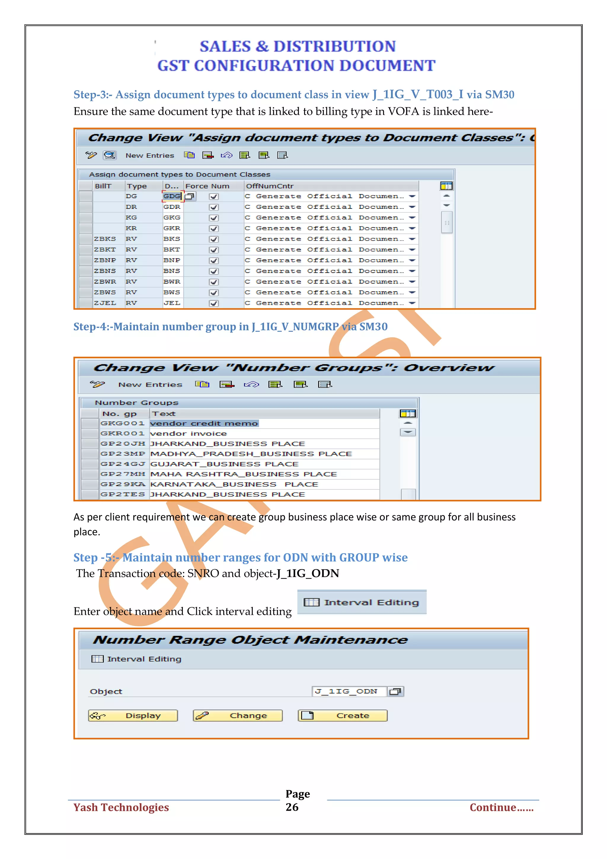 Page
26Yash Technologies Continue……
Step-3:- Assign document types to document class in view J_1IG_V_T003_I via SM30
Ensure the same document type that is linked to billing type in VOFA is linked here-
Step-4:-Maintain number group in J_1IG_V_NUMGRP via SM30
As per client requirement we can create group business place wise or same group for all business
place.
Step -5:- Maintain number ranges for ODN with GROUP wise
The Transaction code: SNRO and object-J_1IG_ODN
Enter object name and Click interval editing
 