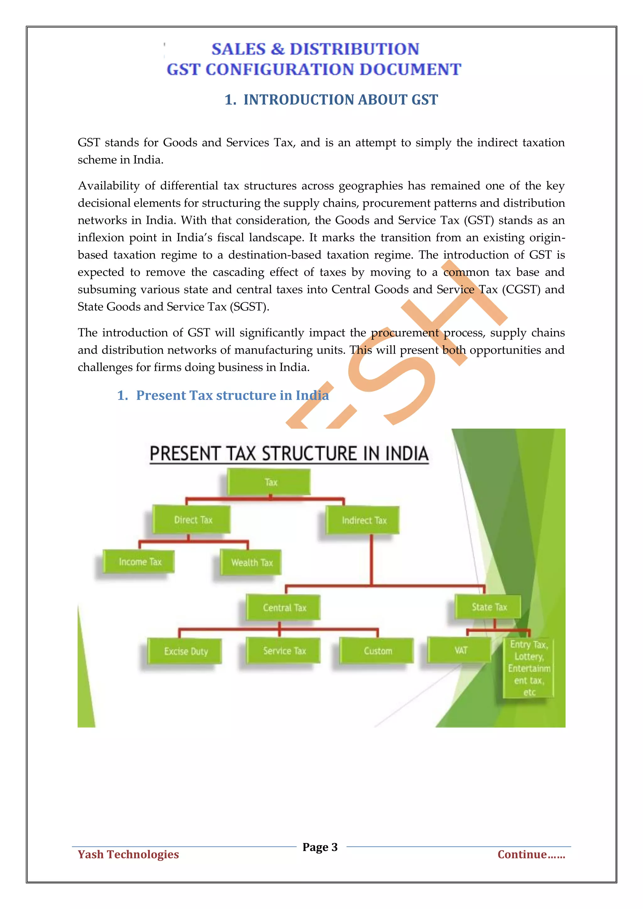 Page 3
Yash Technologies Continue……
1. INTRODUCTION ABOUT GST
GST stands for Goods and Services Tax, and is an attempt to simply the indirect taxation
scheme in India.
Availability of differential tax structures across geographies has remained one of the key
decisional elements for structuring the supply chains, procurement patterns and distribution
networks in India. With that consideration, the Goods and Service Tax (GST) stands as an
inflexion point in India’s fiscal landscape. It marks the transition from an existing origin-
based taxation regime to a destination-based taxation regime. The introduction of GST is
expected to remove the cascading effect of taxes by moving to a common tax base and
subsuming various state and central taxes into Central Goods and Service Tax (CGST) and
State Goods and Service Tax (SGST).
The introduction of GST will significantly impact the procurement process, supply chains
and distribution networks of manufacturing units. This will present both opportunities and
challenges for firms doing business in India.
1. Present Tax structure in India
 