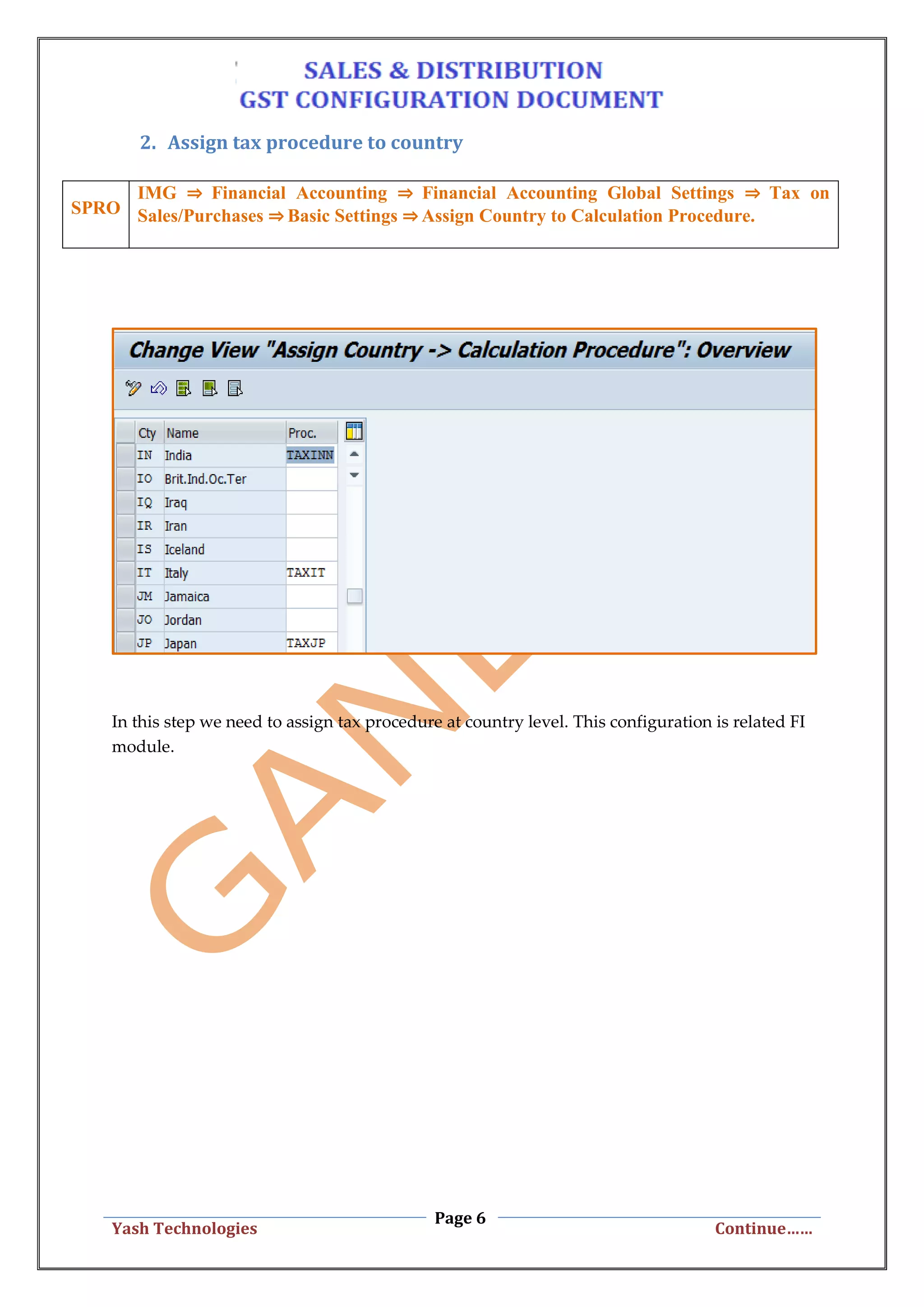 Page 6
Yash Technologies Continue……
2. Assign tax procedure to country
SPRO
IMG ⇒ Financial Accounting ⇒ Financial Accounting Global Settings ⇒ Tax on
Sales/Purchases ⇒ Basic Settings ⇒ Assign Country to Calculation Procedure.
In this step we need to assign tax procedure at country level. This configuration is related FI
module.
 
