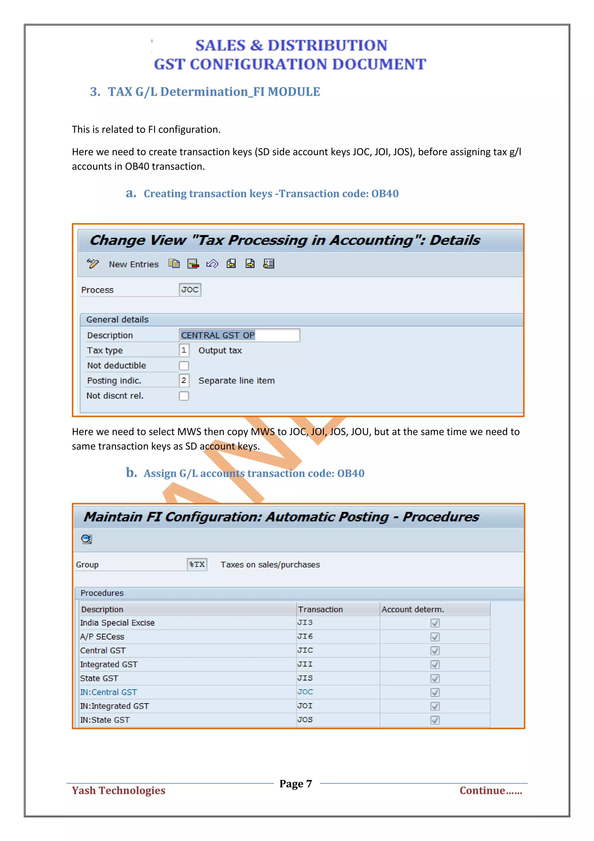 Page 7
Yash Technologies Continue……
3. TAX G/L Determination_FI MODULE
This is related to FI configuration.
Here we need to create transaction keys (SD side account keys JOC, JOI, JOS), before assigning tax g/l
accounts in OB40 transaction.
a. Creating transaction keys -Transaction code: OB40
Here we need to select MWS then copy MWS to JOC, JOI, JOS, JOU, but at the same time we need to
same transaction keys as SD account keys.
b. Assign G/L accounts transaction code: OB40
 