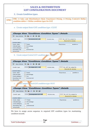 Page
12Yash Technologies Continue……
3. Create Condition types
a. Create output State GST condition type : CGST
b. Create output Central GST condition type : SGST
c. Create output Central GST condition type: IGST
We have to assign access sequence to required GST condition types for maintaining
condition records.
SPRO
IMG ⇒ Sales and Distribution⇒ Basic Functions⇒ Pricing ⇒ Pricing Control⇒ Define
condition tables=> Define condition types for GST
 