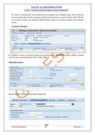 Page
19Yash Technologies Continue……
We need to maintain the tax classification for required tax condition types. Once maintain
the tax classification for the customer and the material master system will give the TAX tab
in customer master and Material Master.Please check in customer master and material
master
Customer Master:
In TAXINN we have maintained customer tax classification for JIN1/JIN2.Coming to GST we should
maintain the tax classification for JOCG, JOSG, JOIG
Material master:
Maintain HSN CODE (control code-Chapter Id)
 