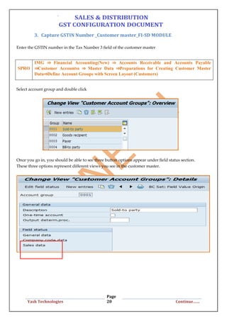 Page
20Yash Technologies Continue……
3. Capture GSTIN Number _Customer master_FI-SD MODULE
Enter the GSTIN number in the Tax Number 3 field of the customer master
SPRO
IMG ⇒ Financial Accounting(New) ⇒ Accounts Receivable and Accounts Payable
⇒Customer Accountss ⇒ Master Data ⇒Preparations for Creating Customer Master
Data⇒Define Account Groups with Screen Layout (Customers)
Select account group and double click
Once you go in, you should be able to see three button options appear under field status section.
These three options represent different views you see in the customer master.
 