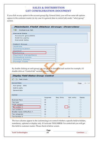 Page
21Yash Technologies Continue……
If you click on any option in the account group (Eg: General data), you will see same tab options
appear in the customer master (in my case it is general data in control tab) under “select group”
section.
By double clicking on each group you can go in to details of each section for example, if I
double click on “Control tab” section, you see below
The four columns appear in the customizing is to control whether a specific field to hidden,
mandatory, optional or display only. If I activate TXNUMBER-3 in control tab you will get
this field in customer master. Please check in below screen.
 