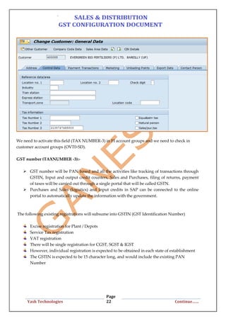 Page
22Yash Technologies Continue……
We need to activate this field (TAX NUMBER-3) in FI account groups and we need to check in
customer account groups (OVT0-SD).
GST number (TAXNUMBER -3):-
 GST number will be PAN based and all the activities like tracking of transactions through
GSTIN, Input and output credit counters, Sales and Purchases, filing of returns, payment
of taxes will be carried out through a single portal that will be called GSTN.
 Purchases and Sales (logistics) and Input credits in SAP can be connected to the online
portal to automatically update the information with the government.
The following existing registrations will subsume into GSTIN (GST Identification Number)
Excise registration for Plant / Depots
Service Tax registration
VAT registration
There will be single registration for CGST, SGST & IGST
However, individual registration is expected to be obtained in each state of establishment
The GSTIN is expected to be 15 character long, and would include the existing PAN
Number
 