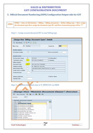Page
25Yash Technologies Continue……
5. Official Document Numbering (ODN) Configuration Output side for GST
Step-1 :- Assign account document RV to your billing type
Step -2 :- Maintain document class in V_DOCCLS via SM30
SPRO
SPRO > Sales & Distribution > Billing > Billing documents > Define billing type > Here assign
the document type Here assign the document type RV and Here transaction group will be “7”
 
