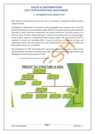 Page 3
Yash Technologies Continue……
1. INTRODUCTION ABOUT GST
GST stands for Goods and Services Tax, and is an attempt to simply the indirect taxation
scheme in India.
Availability of differential tax structures across geographies has remained one of the key
decisional elements for structuring the supply chains, procurement patterns and distribution
networks in India. With that consideration, the Goods and Service Tax (GST) stands as an
inflexion point in India’s fiscal landscape. It marks the transition from an existing origin-
based taxation regime to a destination-based taxation regime. The introduction of GST is
expected to remove the cascading effect of taxes by moving to a common tax base and
subsuming various state and central taxes into Central Goods and Service Tax (CGST) and
State Goods and Service Tax (SGST).
The introduction of GST will significantly impact the procurement process, supply chains
and distribution networks of manufacturing units. This will present both opportunities and
challenges for firms doing business in India.
1. Present Tax structure in India
 