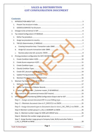 Page 1
Yash Technologies Continue……
Contents
1. INTRODUCTION ABOUT GST ...........................................................................................................3
1. Present Tax structure in India.....................................................................................................3
2. GOODS & SERVICES Tax Structure ..............................................................................................4
2. Changes to be carried out in SAP....................................................................................................4
3. Tax related Configuration>>FI MODULE.........................................................................................5
1. Define Tax procedure..................................................................................................................5
2. Assign tax procedure to country.................................................................................................6
3. TAX G/L Determination_FI MODULE...........................................................................................7
a. Creating transaction keys -Transaction code: OB40...............................................................7
b. Assign G/L accounts transaction code: OB40 .........................................................................7
c. Business place wise G/L accounts: SM30...............................................................................9
4. Pricing procedure configuration for GST>>SD MODULE...............................................................10
1. Create Condition table=>V/03 ..................................................................................................10
2. Create Access sequence=>V/07................................................................................................11
3. Create Condition types .............................................................................................................12
4. Classify Condition Types............................................................................................................13
4. Create GST_Account keys SD MODULE (SD).............................................................................14
5. Update Pricing procedure – GSTFAC.........................................................................................15
6. Maintain Pricing procedure determination..............................................................................16
5. Maintain Tax Classifications_SD MODULE....................................................................................17
1. Define Tax Determination Rules ...............................................................................................17
2. Define Tax Relevancy of Master Records..................................................................................17
3. Capture GSTIN Number _Customer master_FI-SD MODULE....................................................20
4. Copy control for STO commercial invoice (GST invoice)...............................................................23
5. Official Document Numbering (ODN) Configuration Output side for GST ...................................25
Step-1 :- Assign account document RV to your billing type................................................25
Step -2 :- Maintain document class in V_DOCCLS via SM30..............................................25
Step-3:- Assign document types to document class in view J_1IG_T003_I via SM30 ......26
Step-4:-Maintain number group in J_1IG_V_NUMGRP via SM30................................................26
Step -5:- Maintain number ranges for ODN with GROUP wise.....................................................26
Step-6:- Maintain the number ranges group wise........................................................................27
Step-7:- Assign Number range group to Company Code, BUPLA and other fields in
J_1IG_V_OFNUM via SM30...........................................................................................................28
 