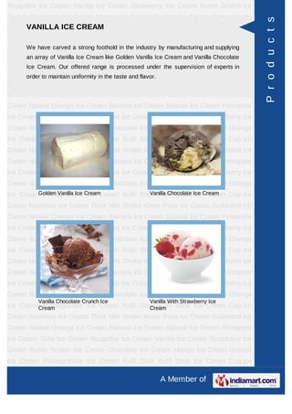 Abugatha Ice Cream Vanilla Ice Cream Strawberry Ice Cream Butter Scotch Ice
Cream Chocolate Ice Cream Mango Ice Cream Orange Ice Cream Pomegranate




                                                                                          P r o d u c t s
Ice Cream Kulfi ICE CREAM
      VANILLA Stick Kulfi Stick Ice Cream Cup Ice Cream Novelties Ice
Cream Thick Milk Shake Kesar Pista Ice Cream Gulkhand Ice Cream Natwal
Orange Ice Cream a strong footholdCreamindustry by manufacturing and supplying Ice
     We have carved
                    Banana Ice in the Special Ice Cream Pineapple
      an array of Vanilla Ice Cream like Golden Vanilla Ice Cream and Vanilla Chocolate
Cream Gola Ice Cream Abugatha Ice Cream Vanilla Ice Cream Strawberry Ice
      Ice Cream. Our offered range is processed under the supervision of experts in
Cream Butter Scotch Ice Cream Chocolate Ice Cream Mango Ice Cream Orange
      order to maintain uniformity in the taste and flavor.
Ice Cream Pomegranate Ice Cream Kulfi Stick Kulfi Stick Ice Cream Cup Ice
Cream Novelties Ice Cream Thick Milk Shake Kesar Pista Ice Cream Gulkhand Ice
Cream Natwal Orange Ice Cream Banana Ice Cream Special Ice Cream Pineapple
Ice Cream Gola Ice Cream Abugatha Ice Cream Vanilla Ice Cream Strawberry Ice
Cream Butter Scotch Ice Cream Chocolate Ice Cream Mango Ice Cream Orange
Ice Cream Pomegranate Ice Cream Kulfi Stick Kulfi Stick Ice Cream Cup Ice
Cream Novelties Ice Cream Thick Milk Shake Kesar Pista Ice Cream Gulkhand Ice
Cream Natwal Orange Ice Cream Banana Ice Cream Special Ice Cream Pineapple
Ice Cream Gola Ice Cream Abugatha Ice Cream Vanilla Ice Cream Strawberry Ice
Cream Butter Scotch Ice Cream Chocolate Ice Cream Mango Ice Cream Orange
Ice CreamGolden Vanilla Ice CreamCream Kulfi Stick Kulfi Stick Ice Cream Cup Ice
          Pomegranate Ice                        Vanilla Chocolate Ice Cream

Cream Novelties Ice Cream Thick Milk Shake Kesar Pista Ice Cream Gulkhand Ice
Cream Natwal Orange Ice Cream Banana Ice Cream Special Ice Cream Pineapple
Ice Cream Gola Ice Cream Abugatha Ice Cream Vanilla Ice Cream Strawberry Ice
Cream Butter Scotch Ice Cream Chocolate Ice Cream Mango Ice Cream Orange
Ice Cream Pomegranate Ice Cream Kulfi Stick Kulfi Stick Ice Cream Cup Ice
Cream Novelties Ice Cream Thick Milk Shake Kesar Pista Ice Cream Gulkhand Ice
Cream Natwal Orange Ice Cream Banana Ice Cream Special Ice Cream Pineapple
Ice Cream Gola Ice Cream Abugatha Ice Cream Vanilla Ice Cream Strawberry Ice
Cream Butter Scotch Ice Cream Chocolate Ice Cream Mango Ice Cream Orange
          Vanilla Chocolate Crunch Ice                  Vanilla With Strawberry Ice
Ice CreamCream
          Pomegranate Ice Cream Kulfi Stick Kulfi Stick Ice Cream Cup Ice
                                          Cream
Cream Novelties Ice Cream Thick Milk Shake Kesar Pista Ice Cream Gulkhand Ice
Cream Natwal Orange Ice Cream Banana Ice Cream Special Ice Cream Pineapple
Ice Cream Gola Ice Cream Abugatha Ice Cream Vanilla Ice Cream Strawberry Ice
Cream Butter Scotch Ice Cream Chocolate Ice Cream Mango Ice Cream Orange
Ice Cream Pomegranate Ice Cream Kulfi Stick Kulfi Stick Ice Cream Cup Ice

                                                              A Member of
 