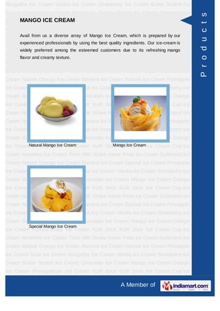 Abugatha Ice Cream Vanilla Ice Cream Strawberry Ice Cream Butter Scotch Ice
Cream Chocolate Ice Cream Mango Ice Cream Orange Ice Cream Pomegranate




                                                                                          P r o d u c t s
Ice Cream KulfiICE CREAM Stick Ice Cream Cup Ice Cream Novelties Ice
      MANGO Stick Kulfi
Cream Thick Milk Shake Kesar Pista Ice Cream Gulkhand Ice Cream Natwal
Orange Ice Cream diverse array of Cream Ice Cream, Ice Cream Pineapple Ice
     Avail from us a
                     Banana Ice Mango Special which is prepared by our
      experienced professionals by using the best quality ingredients. Our ice-cream is
Cream Gola Ice Cream Abugatha Ice Cream Vanilla Ice Cream Strawberry Ice
      widely preferred among the esteemed customers due to its refreshing mango
Cream Butter Scotch Ice Cream Chocolate Ice Cream Mango Ice Cream Orange
      flavor and creamy texture.
Ice Cream Pomegranate Ice Cream Kulfi Stick Kulfi Stick Ice Cream Cup Ice
Cream Novelties Ice Cream Thick Milk Shake Kesar Pista Ice Cream Gulkhand Ice
Cream Natwal Orange Ice Cream Banana Ice Cream Special Ice Cream Pineapple
Ice Cream Gola Ice Cream Abugatha Ice Cream Vanilla Ice Cream Strawberry Ice
Cream Butter Scotch Ice Cream Chocolate Ice Cream Mango Ice Cream Orange
Ice Cream Pomegranate Ice Cream Kulfi Stick Kulfi Stick Ice Cream Cup Ice
Cream Novelties Ice Cream Thick Milk Shake Kesar Pista Ice Cream Gulkhand Ice
Cream Natwal Orange Ice Cream Banana Ice Cream Special Ice Cream Pineapple
Ice Cream Gola Ice Cream Abugatha Ice Cream Vanilla Ice Cream Strawberry Ice
Cream Butter Scotch Ice Cream Chocolate Ice Cream Mango Ice Cream Orange
Ice CreamNatural Mango Ice Cream          Mango Ice Cream
          Pomegranate Ice Cream Kulfi Stick Kulfi Stick Ice Cream Cup Ice
Cream Novelties Ice Cream Thick Milk Shake Kesar Pista Ice Cream Gulkhand Ice
Cream Natwal Orange Ice Cream Banana Ice Cream Special Ice Cream Pineapple
Ice Cream Gola Ice Cream Abugatha Ice Cream Vanilla Ice Cream Strawberry Ice
Cream Butter Scotch Ice Cream Chocolate Ice Cream Mango Ice Cream Orange
Ice Cream Pomegranate Ice Cream Kulfi Stick Kulfi Stick Ice Cream Cup Ice
Cream Novelties Ice Cream Thick Milk Shake Kesar Pista Ice Cream Gulkhand Ice
Cream Natwal Orange Ice Cream Banana Ice Cream Special Ice Cream Pineapple
Ice Cream Gola Ice Cream Abugatha Ice Cream Vanilla Ice Cream Strawberry Ice
Cream Butter Scotch Ice Cream Chocolate Ice Cream Mango Ice Cream Orange
          Special Mango Ice Cream
Ice Cream Pomegranate Ice Cream Kulfi Stick Kulfi Stick Ice Cream Cup Ice
Cream Novelties Ice Cream Thick Milk Shake Kesar Pista Ice Cream Gulkhand Ice
Cream Natwal Orange Ice Cream Banana Ice Cream Special Ice Cream Pineapple
Ice Cream Gola Ice Cream Abugatha Ice Cream Vanilla Ice Cream Strawberry Ice
Cream Butter Scotch Ice Cream Chocolate Ice Cream Mango Ice Cream Orange
Ice Cream Pomegranate Ice Cream Kulfi Stick Kulfi Stick Ice Cream Cup Ice

                                                        A Member of
 