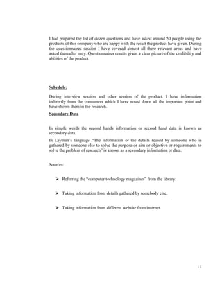 I had prepared the list of dozen questions and have asked around 50 people using the
products of this company who are happy with the result the product have given. During
the questionnaires session I have covered almost all there relevant areas and have
asked thereafter only. Questionnaires results given a clear picture of the credibility and
abilities of the product.




Schedule:

During interview session and other session of the product. I have information
indirectly from the consumers which I have noted down all the important point and
have shown them in the research.
Secondary Data


In simple words the second hands information or second hand data is known as
secondary data.
In Layman‟s language “The information or the details reused by someone who is
gathered by someone else to solve the purpose or aim or objective or requirements to
solve the problem of research” is known as a secondary information or data.


Sources:


    Referring the “computer technology magazines” from the library.


    Taking information from details gathered by somebody else.


    Taking information from different website from internet.




                                                                                       11
 