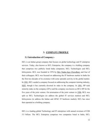 3. COMPANY PROFILE

   3.1 Introduction of Company:-
HCL is an Indian group company that focuses on global technology and IT enterprise
services. Today, also known as HCL Enterprise, the company is a holding company
that comprises two publicly listed India companies, HCL Technologies and HCL
Infosystems. HCL was founded in 1976 by Shiv Nadar,Ajay Chowdhary and four of
their colleagues. HCL was focused on addressing the IT hardware market in India for
the first two decades of its existence with some sporadic activity in the global market.
In 1981, HCL seeded a company focused on addressing the computer training industry,
NIIT, though it has currently divested its stake in the company. In 1991, HP took
minority stake on the company (26%) and the company was known as HCL HP for the
five years of the joint venture. On termination of the joint venture in 1996, HCL was
split as HCL Technologies (to address the global IT services market) and HCL
Infosystems (to address the Indian and APAC IT hardware market). HCL has since
then operated as a holding company.



HCL is a leading global Technology and IT enterprises with annual revenues of US$
5.5 billion. The HCL Enterprise comprises two companies listed in India, HCL

                                                                                     12
 