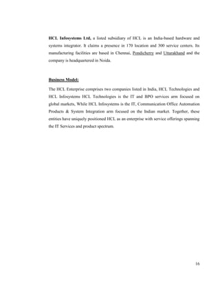 HCL Infosystems Ltd, a listed subsidiary of HCL is an India-based hardware and
systems integrator. It claims a presence in 170 location and 300 service centers. Its
manufacturing facilities are based in Chennai, Pondicherry and Uttarakhand and the
company is headquartered in Noida.



Business Model:

The HCL Enterprise comprises two companies listed in India, HCL Technologies and
HCL Infosystems HCL Technologies is the IT and BPO services arm focused on
global markets, While HCL Infosystems is the IT, Communication Office Automation
Products & System Integration arm focused on the Indian market. Together, these
entities have uniquely positioned HCL as an enterprise with service offerings spanning
the IT Services and product spectrum.




                                                                                   16
 