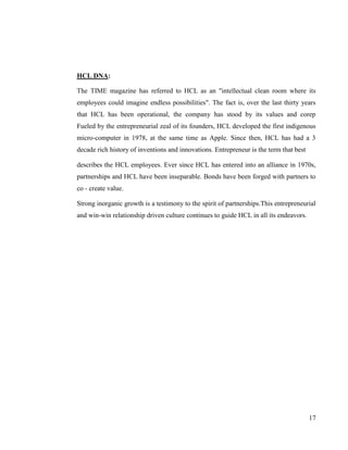 HCL DNA:

The TIME magazine has referred to HCL as an "intellectual clean room where its
employees could imagine endless possibilities". The fact is, over the last thirty years
that HCL has been operational, the company has stood by its values and corep
Fueled by the entrepreneurial zeal of its founders, HCL developed the first indigenous
micro-computer in 1978, at the same time as Apple. Since then, HCL has had a 3
decade rich history of inventions and innovations. Entrepreneur is the term that best

describes the HCL employees. Ever since HCL has entered into an alliance in 1970s,
partnerships and HCL have been inseparable. Bonds have been forged with partners to
co - create value.

Strong inorganic growth is a testimony to the spirit of partnerships.This entrepreneurial
and win-win relationship driven culture continues to guide HCL in all its endeavors.




                                                                                        17
 