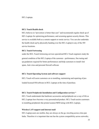 HCL Laptops.




HCL Touch Health check
HCL believes in “prevention is better than cure” and recommends regular check up of
HCL Laptops for optimizing performance, and screening against security threats. This
service is available both as a remote support or onsite service. You can also undertake
the health check up by physically handing over the HCL Laptop to any of the 505
service locations.

HCL Touch Fortressing
under the HCL Touch fortressing services specialized HCL Touch engineers study the

general condition of the HCL Laptop of the customer - performance, fine tuning and
up-gradations required for better performances and help customers to install Anti
spam, Anti-virus and personal firewall software



HCL Touch Operating System and software support

HCL Touch will assist customers on re-installing, maintaining and repairing of pre-

loaded licensed OS/software in HCL Laptops at the time of purchase.




HCL Touch Peripherals Installation and Configuration services *
HCL Touch understands that hardware accessories and peripherals are a way of life as
HCL Laptops have become a very personalized product. HCL Touch assists customers
in installing peripherals like printer/scanner/MFD along with HCL Laptops.


Wireless LAN support and Internet mail
HCL Laptop users are mobile, they are always on the go, traveling across cities pan
India. Therefore it is important that one has the system compatibility across networks,
                                                                                      33
 