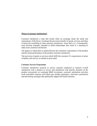 What is Customer Satisfaction?

Customer satisfaction a state that results when an exchange meets the needs and
expectations of the buyer. Exchange the provision transfer of goods, services and ideas
in return for something of value customer satisfaction - know that s is s. Consequently,
must develop strategies intended to build relationships that result in s returning to
make more customer satisfaction.
The degree to which there is match between the customer's expectations of the product
and the actual performance of the product customer satisfaction.
The provision of goods or services which fulfill the customer Â's expectations in terms
of quality and service, in relation to price paid.


Customer Service Programme
Customer satisfaction research or service research conducted to measure overall
satisfaction with a product or service and satisfaction with specific elements of the
product concentrate on continued R&D investment, customer satisfaction activities
(with actionable response and follow-up), product guarantees, innovative promotions
and advertising messages that apolitically support the brand's promise.




                                                                                      4
 