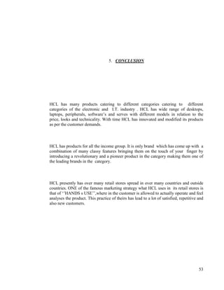 5. CONCLUSION




HCL has many products catering to different categories catering to different
categories of the electronic and I.T. industry . HCL has wide range of desktops,
laptops, peripherals, software‟s and serves with different models in relation to the
price, looks and technicality. With time HCL has innovated and modified its products
as per the customer demands.



HCL has products for all the income group. It is only brand which has come up with a
combination of many classy features bringing them on the touch of your finger by
introducing a revolutionary and a pioneer product in the category making them one of
the leading brands in the category.



HCL presently has over many retail stores spread in over many countries and outside
countries. ONE of the famous marketing strategy what HCL uses in its retail stores is
that of „‟HANDS s USE‟‟,where in the customer is allowed to actually operate and feel
analyses the product. This practice of theirs has lead to a lot of satisfied, repetitive and
also new customers.




                                                                                         53
 
